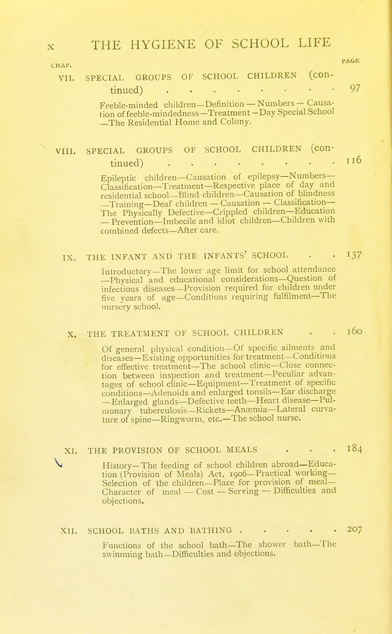 VII. SPECIAL GROUPS OF SCHOOL CHILDREN (con- tinued) y7 Feeble-minded childfeii—Definition —Numbers — Causa- tion of feeble-mindedness—Treatment -Day Special School —The Residential Home and Colony. VIII. SPECIAL GROUPS OF SCHOOL CHILDREN (con- tinued) Epileptic children—Causation of epilepsy—Numbers- Classification—Treatment—Respective place of day and residential school—Blind children—Causation of blindness Training—Deaf children — Causation — Classification— The Physically Defective—Crippled children—Education — Prevention—Imbecile and idiot children—Children with combined defects—After care. IX. THE INFANT AND THE INFANTS' SCHOOL . . 137 Introductory—The lower age limit for school attendance —Physical and educational considerations—Question of infectious diseases—Provision required for children under five years of age—Conditions requiring fulfilment—The nursery school. X. THE TREATMENT OF SCHOOL CHILDREN . . l6o Of general physical condition—Of specific ailments and diseases—Existing opportunities for treatment—Conditions for effective treatment—The school clinic—Close connec- tion between inspection and treatment—Peculiar advan- tages of school clinic—Equipment—Treatment of specific conditions—Adenoids and enlarged tonsils—Ear discharge —Enlarged glands—Defective teeth—Heart disease—Pul- monary tuberculosis—Rickets—Ancemia—Lateral curva- ture of spine—Ringworm, etc.—The school nurse. XI. THE PROVISION OF SCHOOL MEALS . . . 184 ^ History—The feeding of school children abroad—Educa- tion (Provision of Meals) Act, 1906—Practical working- Selection of the children—Place for provision of meal— Cliaracter of meal — Cost — Serving — Difficulties and objections. XII. SCHOOL BATHS AND BATHING 207 Functions of the school bath—The shower bath—The swimming bath—Difticulties and objections.