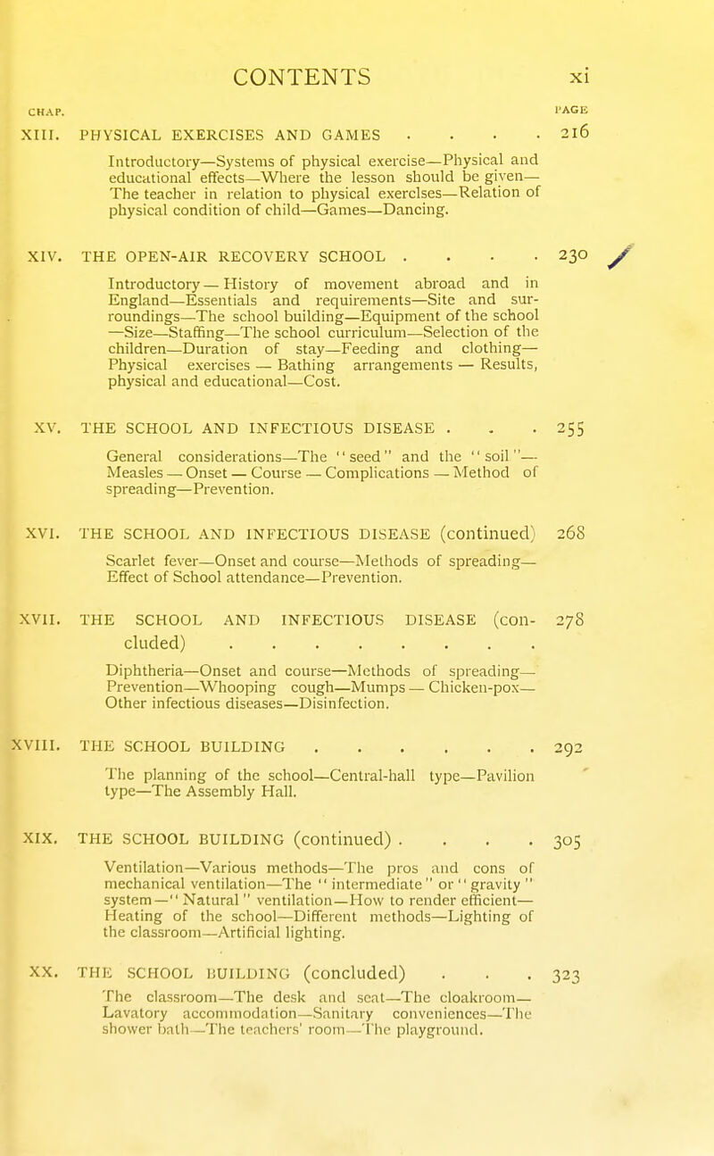 XIII. XIV. XV. XVI. XVII. XVIII. XIX. XX. PHYSICAL EXERCISES AND GAMES .... 2X6 Introductoi-y—Systems of physical exercise—Physical and educational effects—Where the lesson should be given— The teacher in relation to physical exercises—Relation of physical condition of child—Games—Dancing. THE OPEN-AIR RECOVERY SCHOOL .... 230 Introductory—History of movement abroad and in England—Essentials and requirements—Site and sur- roundings—-The school building—Equipment of the school —Size—Staffing—The school curriculum—Selection of the children—Duration of stay—Feeding and clothing— Physical exercises — Bathing arrangements — Results, physical and educational—Cost. THE SCHOOL AND INFECTIOUS DISEASE . - -255 General considerations—The seed and the soil— Measles — Onset — Course — Complications — Method of spreading—Prevention. THE SCHOOL AND INFECTIOUS DISEASE (continued) 268 Scarlet fever—Onset and course—Methods of spreading— Effect of School attendance—Prevention. THE SCHOOL AND INFECTIOUS DISEASE (con- 278 eluded) Diphtheria—Onset and course—Methods of spreading— Prevention—Whooping cough—Mumps — Chicken-pox— Other infectious diseases—Disinfection. THE SCHOOL BUILDING 292 The planning of the school—Central-hall type—Pavilion type—The Assembly Hall. THE SCHOOL BUILDING (continued) . . . .305 Ventilation—Various methods—The pros and cons of mechanical ventilation—The  intermediate or  gravity  system— Natural  ventilation—How to render efficient— Heating of the school—Different methods—Lighting of the classroom—Artificial lighting. THE SCHOOL BUILDING (concluded) . . . 323 The classroom—The desk and seat—The cloakroom— Lavatory accommodation—Sanitary conveniences—The shower Ijalli—The Ifachers' room—'The playground.