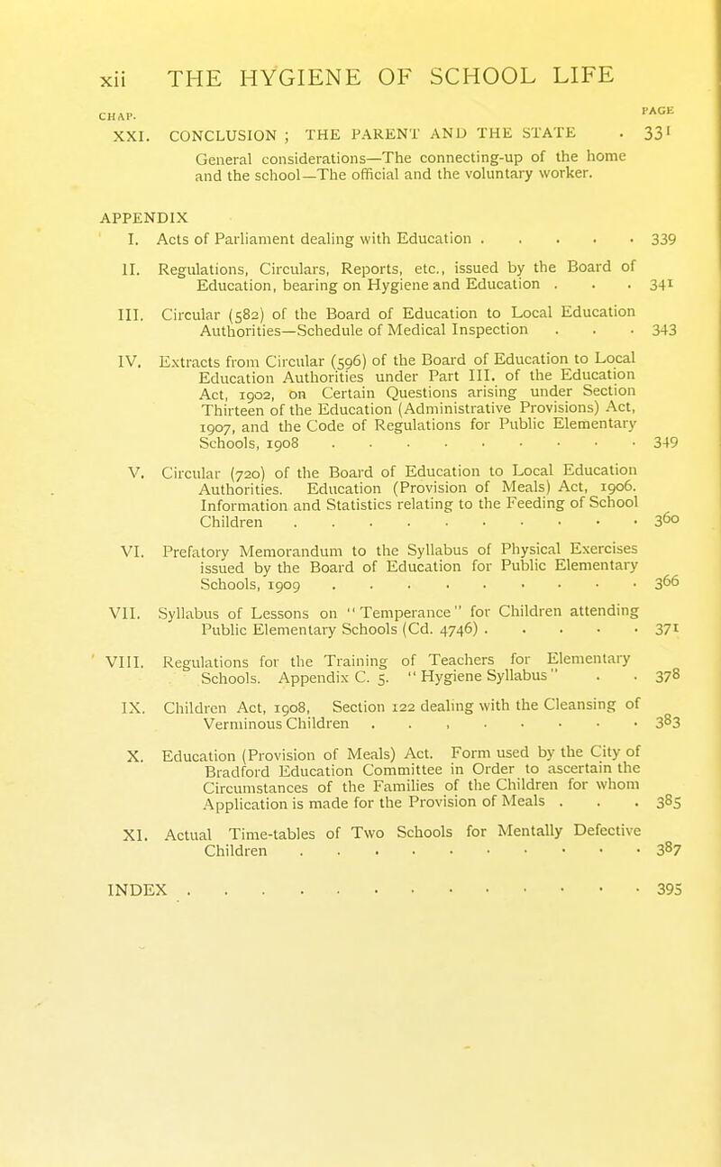 CHAP. ^^^ XXI. CONCLUSION ; THE PARENT AND THE STATE . 331 General considerations—The connecting-up of the home and the school—The official and the voluntary worker. APPENDIX I. Acts of Parliament dealing with Education 339 II. Regulations, Circulars, Reports, etc., issued by the Board of Education, bearing on Hygiene and Education . . . 341 III. Circular (582) of the Board of Education to Local Education Authorities—Schedule of Medical Inspection . . . 343 IV. E.xtracts from Circular (596) of the Boai'd of Education to Local Education Authorities under Part III. of the Education Act, 1902, on Certain Questions arising under Section Thirteen of the Education (Administrative Provisions) -Act, 1907, and the Code of Regulations for Public Elementary Schools, 1908 349 V. Circular (720) of the Board of Education to Local Education Authorities. Education (Provision of Meals) Act, 1906. Information and Statistics relating to the Feeding of School Children 360 VI. Prefatory Memorandum to the Syllabus of Physical Exercises issued by the Board of Education for Public Elementary Schools, 1909 366 VII. Syllabus of Lessons on Temperance for Children attending Public Elementary Schools (Cd. 4746) 37i VIII. Regulations for the Training of Teachers for Elementary Schools. Appendi.K C. 5.  Hygiene Syllabus . . 378 IX. Children Act, 1908, Section 122 dealmg with the Cleansing of Verminous Children 3^3 X. Education (Provision of Meals) Act. Form used by the City of Bradford Education Committee in Order to ascertain the Circumstances of the Families of the Children for whom •Application is made for the Provision of Meals . . .385 XI. Actual Time-tables of Two Schools for Mentally Defective Children 387 INDEX 395