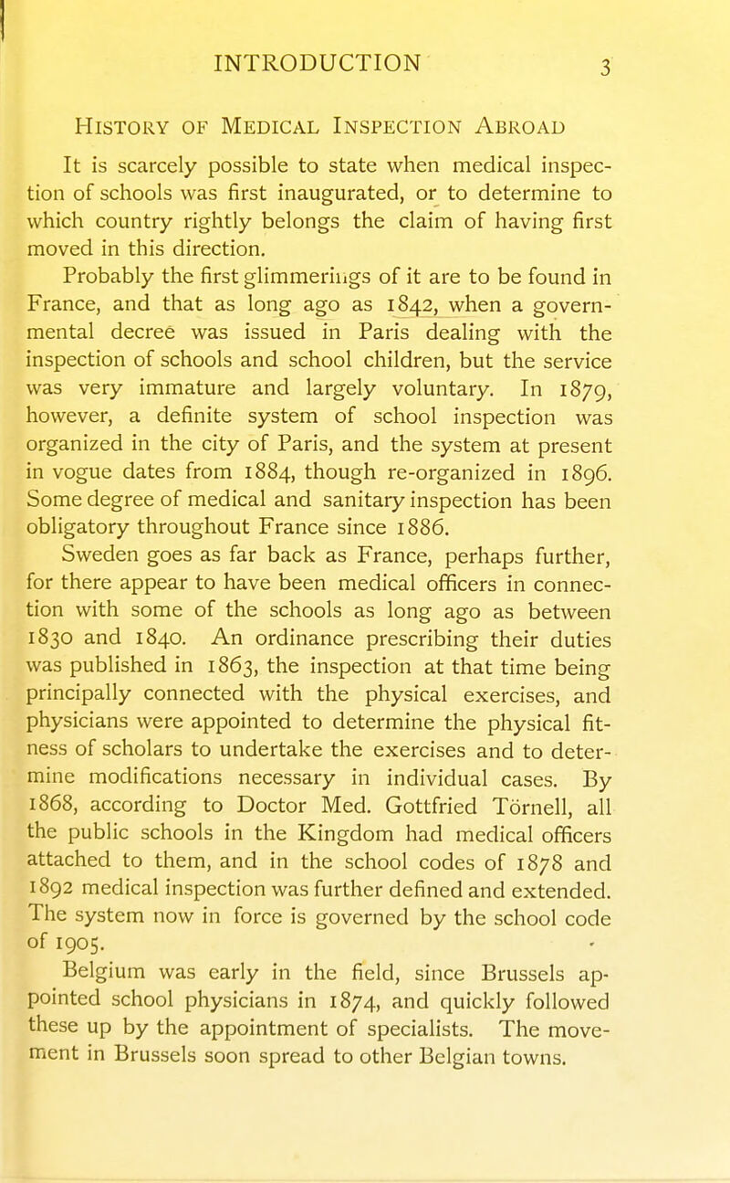 I INTRODUCTION 3 History of Medical Inspection Abroad It is scarcely possible to state when medical inspec- tion of schools was first inaugurated, or to determine to which country rightly belongs the claim of having first moved in this direction. Probably the first glimmerings of it are to be found in France, and that as long ago as 1842, when a govern- mental decree was issued in Paris dealing with the inspection of schools and school children, but the service was very immature and largely voluntary. In 1879, however, a definite system of school inspection was organized in the city of Paris, and the system at present in vogue dates from 1884, though re-organized in 1896. Some degree of medical and sanitary inspection has been obligatory throughout France since 1886. Sweden goes as far back as France, perhaps further, for there appear to have been medical officers in connec- tion with some of the schools as long ago as between 1830 and 1840. An ordinance prescribing their duties was published in 1863, the inspection at that time being principally connected with the physical exercises, and physicians were appointed to determine the physical fit- ness of scholars to undertake the exercises and to deter- mine modifications necessary in individual cases. By 1868, according to Doctor Med. Gottfried Tornell, all the public schools in the Kingdom had medical officers attached to them, and in the school codes of 1878 and 1892 medical inspection was further defined and extended. The system now in force is governed by the school code of 1905. Belgium was early in the field, since Brussels ap- pointed school physicians in 1874, and quickly followed these up by the appointment of specialists. The move- ment in Brussels soon spread to other Belgian towns.