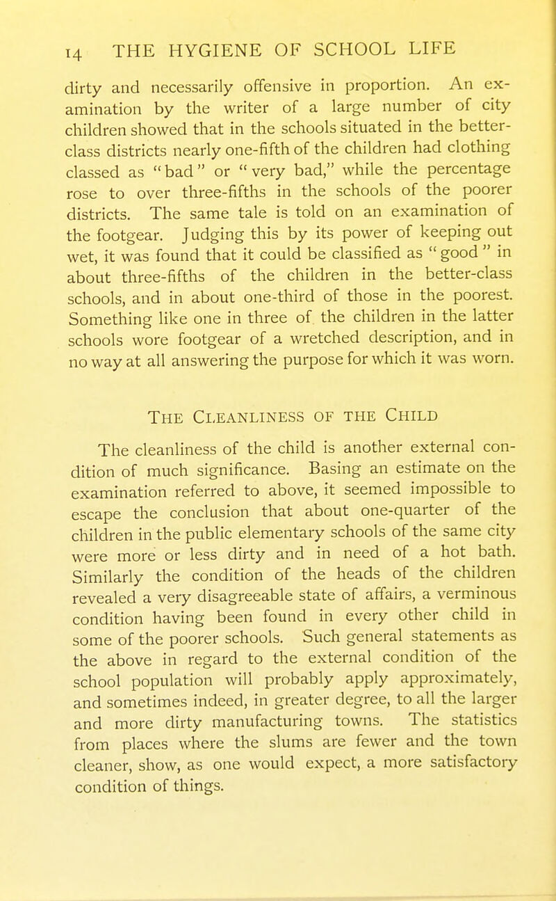 dirty and necessarily offensive in proportion. An ex- amination by tlie writer of a large number of city children showed that in the schools situated in the better- class districts nearly one-fifth of the children had clothing classed as  bad or  very bad, while the percentage rose to over three-fifths in the schools of the poorer districts. The same tale is told on an examination of the footgear. Judging this by its power of keeping out wet, it was found that it could be classified as  good  in about three-fifths of the children in the better-class schools, and in about one-third of those in the poorest. Something like one in three of the children in the latter schools wore footgear of a wretched description, and in no way at all answering the purpose for which it was worn. The Cleanliness of the Child The cleanliness of the child is another external con- dition of much significance. Basing an estimate on the examination referred to above, it seemed impossible to escape the conclusion that about one-quarter of the children in the public elementary schools of the same city were more or less dirty and in need of a hot bath. Similarly the condition of the heads of the children revealed a very disagreeable state of affairs, a verminous condition having been found in every other child in some of the poorer schools. Such general statements as the above in regard to the external condition of the school population will probably apply approximately, and sometimes indeed, in greater degree, to all the larger and more dirty manufacturing towns. The statistics from places where the slums are fewer and the town cleaner, show, as one would expect, a more satisfactory condition of things.