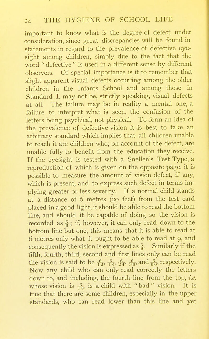 important to know what is the degree of defect under consideration, since great discrepancies will be found in statements in regard to the prevalence of defective eye- sight among children, simply due to the fact that the word  defective  is used in a different sense by different observers. Of special importance is it to remember that slight apparent visual defects occurring among the older children in the Infants School and among those in Standard I. may not be, strictly speaking, visual defects at all. The failure may be in reality a mental one, a failure to interpret what is seen, the confusion of the letters being psychical, not physical. To form an idea of the prevalence of defective vision it is best to take an arbitrary standard which implies that all children unable to reach it are children who, on account of the defect, are unable fully to benefit from the education they receive. If the eyesight is tested with a Snellen's Test Type, a reproduction of which is given on the opposite page, it is possible to measure the amount of vision defect, if any, which is present, and to express such defect in terms im- plying greater or less severity. If a normal child stands at a distance of 6 metres (20 feet) from the test card placed in a good light, it should be able to read the bottom line, and should it be capable of doing so the vision is recorded as f ; if, however, it can only read down to the bottom line but one, this means that it is able to read at 6 metres only what it ought to be able to read at 9, and consequently the vision is expressed as Similarly if the fifth, fourth, third, second and first lines only can be read the vision is said to be {'g, /j, 3%, and respectively. Now any child who can only read correctly the letters down to, and including, the fourth line from the top, i.e. whose vision is -^g, is a child with  bad  vision. It is true that there are some children, especially in the upper standards, who can read lower than this line and yet