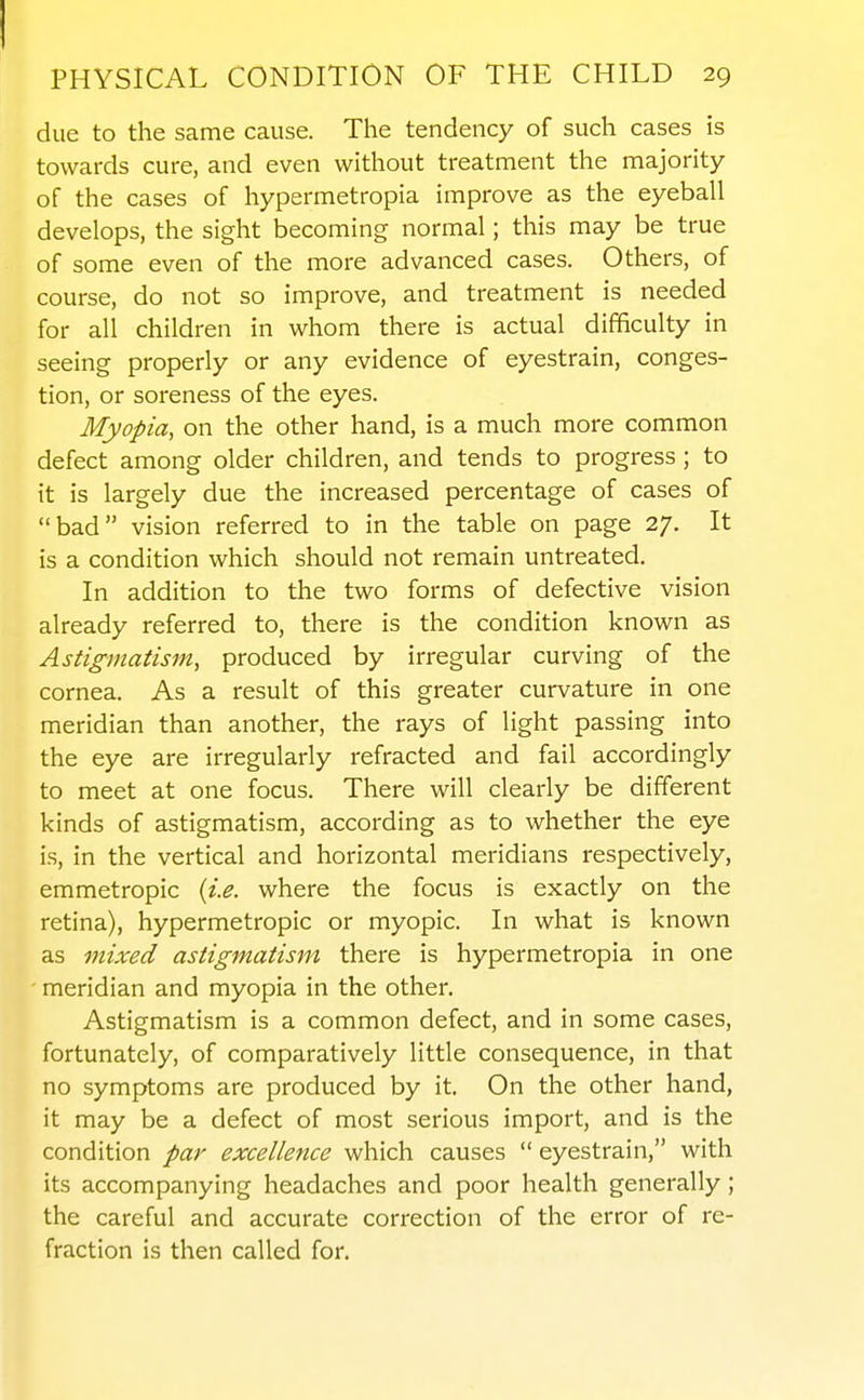 due to the same cause. The tendency of such cases is towards cure, and even without treatment the majority of the cases of hypermetropia improve as the eyeball develops, the sight becoming normal; this may be true of some even of the more advanced cases. Others, of course, do not so improve, and treatment is needed for all children in whom there is actual difficulty in seeing properly or any evidence of eyestrain, conges- tion, or soreness of the eyes. Myopia, on the other hand, is a much more common defect among older children, and tends to progress; to it is largely due the increased percentage of cases of bad vision referred to in the table on page 27. It is a condition which should not remain untreated. In addition to the two forms of defective vision already referred to, there is the condition known as Astigmatism, produced by irregular curving of the cornea. As a result of this greater curvature in one meridian than another, the rays of light passing into the eye are irregularly refracted and fail accordingly to meet at one focus. There will clearly be different kinds of astigmatism, according as to whether the eye is, in the vertical and horizontal meridians respectively, emmetropic {i.e. where the focus is exactly on the retina), hypermetropic or myopic. In what is known as mixed astigmatism there is hypermetropia in one ' meridian and myopia in the other. Astigmatism is a common defect, and in some cases, fortunately, of comparatively little consequence, in that no symptoms are produced by it. On the other hand, it may be a defect of most serious import, and is the condition par excellence which causes  eyestrain, with its accompanying headaches and poor health generally ; the careful and accurate correction of the error of re- fraction is then called for.