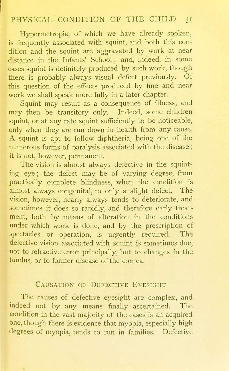 Hypermetropia, of which we have ah-eady spoken, is frequently associated with squint, and both this con- dition and the squint are aggravated by work at near distance in the Infants' School; and, indeed, in some cases squint is definitely produced by such work, though there is probably always visual defect previously. Of this question of the effects produced by fine and near work we shall speak more fully in a later chapter. Squint may result as a consequence of illness, and may then be transitory only. Indeed, some children squint, or at any rate squint sufficiently to be noticeable, only when they are run down in health from any cause. A squint is apt to follow diphtheria, being one of the numerous forms of paralysis associated with the disease; it is not, however, permanent. The vision is almost always defective in the squint- ing eye; the defect may be of varying degree, from practically complete blindness, when the condition is almost always congenital, to only a slight defect. The vision, however, nearly always tends to deteriorate, and sometimes it does so rapidly, and therefore early treat- ment, both by means of alteration in the conditions under which work is done, and by the prescription of spectacles or operation, is urgently required. The defective vision associated with squint is sometimes due, not to refractive error principally, but to changes in the fundus, or to former disease of the cornea. Causation of Defective Eyesight The causes of defective eyesight are complex, and indeed not by any means finally ascertained. The condition in the vast majority of the cases is an acquired one, though there is evidence that myopia, especially high degrees of myopia, tends to run in families. Defective