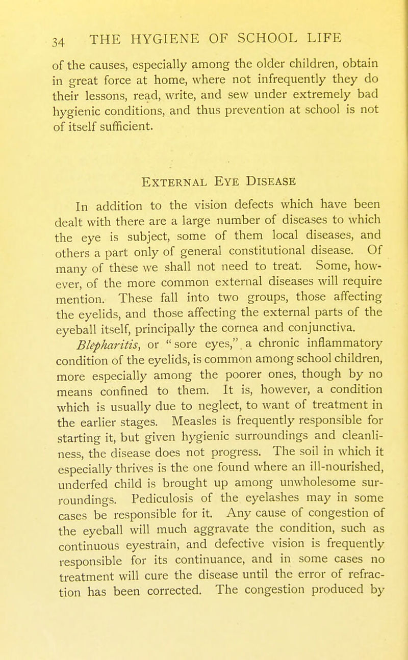 of the causes, especially among the older children, obtain in great force at home, where not infrequently they do their lessons, read, write, and sew under extremely bad hygienic conditions, and thus prevention at school is not of itself sufficient. External Eye Disease In addition to the vision defects which have been dealt with there are a large number of diseases to which the eye is subject, some of them local diseases, and others a part only of general constitutional disease. Of many of these we shall not need to treat. Some, how- ever, of the more common external diseases will require mention. These fall into two groups, those affecting the eyelids, and those affecting the external parts of the eyeball itself, principally the cornea and conjunctiva. Blepharitis, or  sore eyes, a chronic inflammatory condition of the eyelids, is common among school children, more especially among the poorer ones, though by no means confined to them. It is, however, a condition which is usually due to neglect, to want of treatment in the earlier stages. Measles is frequently responsible for starting it, but given hygienic surroundings and cleanli- ness, the disease does not progress. The soil in which it especially thrives is the one found where an ill-nourished, underfed child is brought up among unwholesome sur- roundings. Pediculosis of the eyelashes may in some cases be responsible for it. Any cause of congestion of the eyeball will much aggravate the condition, such as continuous eyestrain, and defective vision is frequently responsible for its continuance, and in some cases no treatment will cure the disease until the error of refrac- tion has been corrected. The congestion produced by