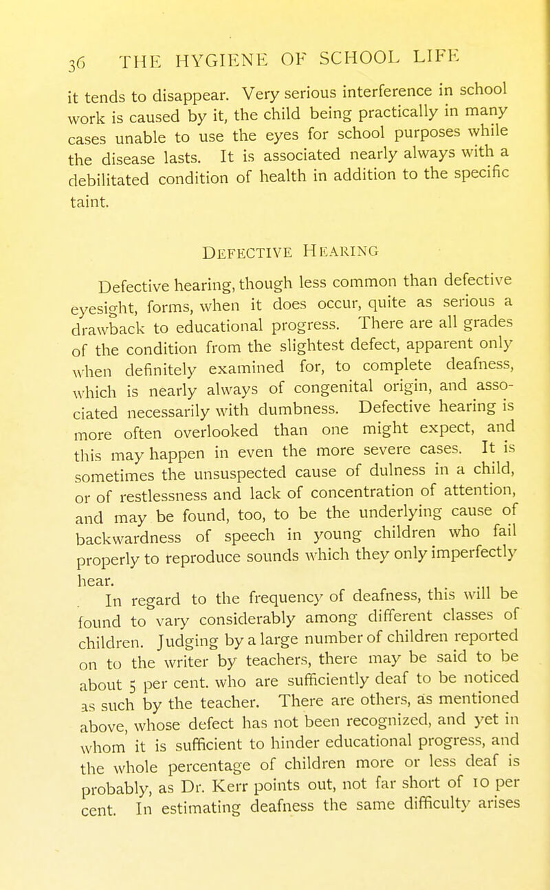 it tends to disappear. Very serious interference in school work is caused by it, the child being practically in many cases unable to use the eyes for school purposes while the disease lasts. It is associated nearly always with a debilitated condition of health in addition to the specific taint. Defective Hearing Defective hearing, though less common than defective eyesight, forms, when it does occur, quite as serious a drawback to educational progress. There are all grades of the condition from the slightest defect, apparent only when definitely examined for, to complete deafness, which is nearly always of congenital origin, and asso- ciated necessarily with dumbness. Defective hearing is more often overlooked than one might expect, and this may happen in even the more severe cases. It is sometimes the unsuspected cause of dulness in a child, or of restlessness and lack of concentration of attention, and may be found, too, to be the underlying cause of backwardness of speech in young children who fail properly to reproduce sounds which they only imperfectly hear. In regard to the frequency of deafness, this will be found to vary considerably among different classes of children. Judging by a large number of children reported on to the writer by teachers, there may be said to be about 5 per cent, who are sufficiently deaf to be noticed as such by the teacher. There are others, as mentioned above, whose defect has not been recognized, and yet in whom' it is sufficient to hinder educational progress, and the whole percentage of children more or less deaf is probably, as Dr. Kerr points out, not far short of lo per cent. In estimating deafness the same difficulty arises