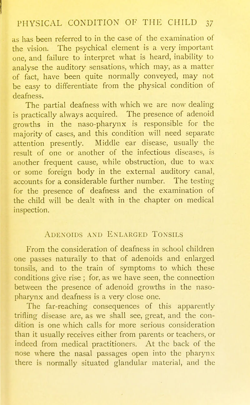 as has been referred to in the case of the examination of the vision. The psychical element is a very important one, and faihire to interpret what is heard, inability to analyse the auditory sensations, which may, as a matter of fact, have been quite normally conveyed, may not be easy to differentiate from the physical condition of deafness. The partial deafness with which we are now dealing is practically always acquired. The presence of adenoid growths in the naso-pharynx is responsible for the majority of cases, and this condition will need separate attention presently. Middle ear disease, usually the result of one or another of the infectious diseases, is another frequent cause, while obstruction, due to wax or some foreign body in the external auditory canal, accounts for a considerable further number. The testing for the presence of deafness and the examination of the child will be dealt with in the chapter on medical inspection. Adenoids and Enlarged Tonsils From the consideration of deafness in school children one passes naturally to that of adenoids and enlarged tonsils, and to the train of symptoms to which these conditions give rise ; for, as we have seen, the connection between the presence of adenoid growths in the naso- pharynx and deafness is a very close one. The far-reaching consequences of this apparently trifling disease are, as we shall see, great, and the con- dition is one which calls for more serious consideration than it usually receives either from parents or teachers, or indeed from medical practitioners. At the back of the nose where the nasal passages open into the pharynx there is normally situated glandular material, and the