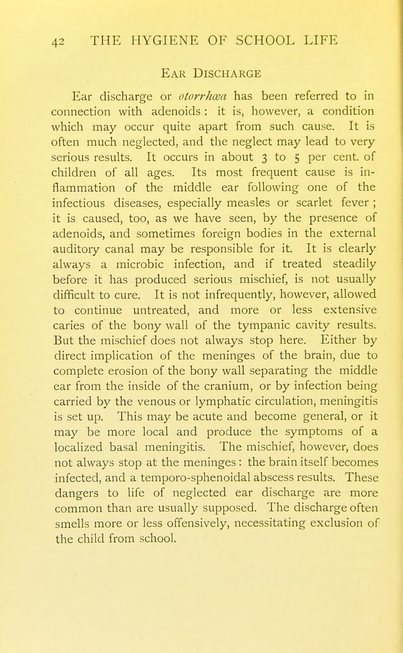 Ear Discharge Ear discharge or otorrhea has been referred to in connection with adenoids : it is, however, a condition which may occur quite apart from such cause. It is often much neglected, and the neglect may lead to very serious results. It occurs in about 3 to 5 per cent, of children of all ages. Its most frequent cause is in- flammation of the middle ear following one of the infectious diseases, especially measles or scarlet fever ; it is caused, too, as we have seen, by the presence of adenoids, and sometimes foreign bodies in the external auditory canal may be responsible for it. It is clearly always a microbic infection, and if treated steadily before it has produced serious mischief, is not usually difficult to cure. It is not infrequently, however, allowed to continue untreated, and more or less extensive caries of the bony wall of the tympanic cavity results. But the mischief does not always stop here. Either by direct implication of the meninges of the brain, due to complete erosion of the bony wall separating the middle ear from the inside of the cranium, or by infection being carried by the venous or lymphatic circulation, meningitis is set up. This may be acute and become general, or it may be more local and produce the symptoms of a localized basal meningitis. The mischief, however, does not always stop at the meninges : the brain itself becomes infected, and a temporo-sphenoidal abscess results. These dangers to life of neglected ear discharge are more common than are usually supposed. The discharge often smells more or less offensively, necessitating exclusion of the child from school.