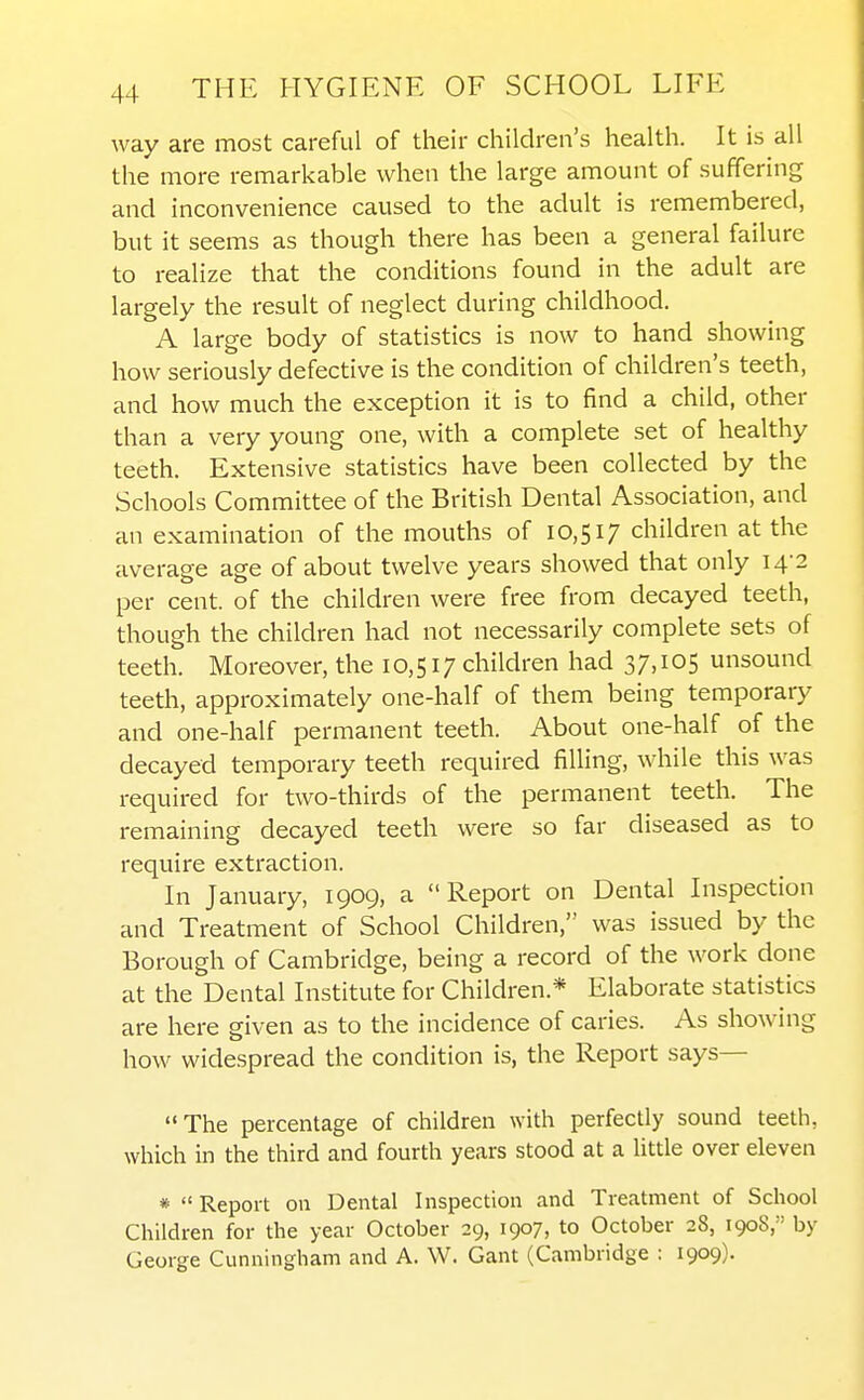 way are most careful of their children's health. It is all the more remarkable when the large amount of suffering and inconvenience caused to the adult is remembered, but it seems as though there has been a general failure to realize that the conditions found in the adult are largely the result of neglect during childhood. A large body of statistics is now to hand showing how seriously defective is the condition of children's teeth, and how much the exception it is to find a child, other than a very young one, with a complete set of healthy teeth. Extensive statistics have been collected by the Schools Committee of the British Dental Association, and an examination of the mouths of 10,517 children at the average age of about twelve years showed that only 14-2 per cent, of the children were free from decayed teeth, though the children had not necessarily complete sets of teeth. Moreover, the 10,517 children had 37,105 unsound teeth, approximately one-half of them being temporary and one-half permanent teeth. About one-half of the decayed temporary teeth required filling, while this was required for two-thirds of the permanent teeth. The remaining decayed teeth were so far diseased as to require extraction. In January, 1909, a Report on Dental Inspection and Treatment of School Children, was issued by the Borough of Cambridge, being a record of the work done at the Dental Institute for Children.* Elaborate statistics are here given as to the incidence of caries. As showing how widespread the condition is, the Report says— The percentage of children with perfectly sound teeth, which in the third and fourth years stood at a Uttle over eleven *  Report on Dental Inspection and Treatment of School Children for the year October 29, 1907, to October 28, 1908, by George Cunningham and A. W. Gant (Cambridge : 1909).