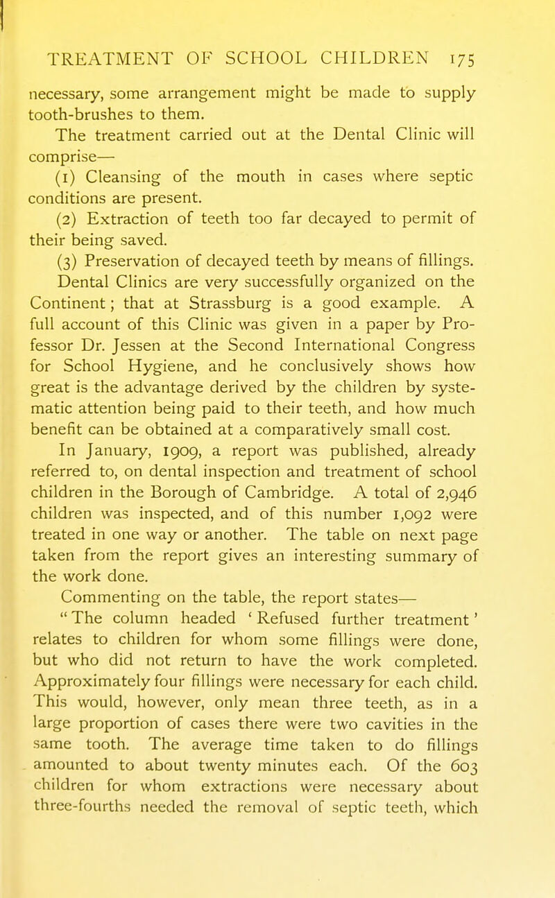 necessary, some arrangement might be made to supply- tooth-brushes to them. The treatment carried out at the Dental Clinic will comprise— (1) Cleansing of the mouth in cases where septic conditions are present. (2) Extraction of teeth too far decayed to permit of their being saved. (3) Preservation of decayed teeth by means of fillings. Dental Clinics are very successfully organized on the Continent; that at Strassburg is a good example. A full account of this Clinic was given in a paper by Pro- fessor Dr. Jessen at the Second International Congress for School Hygiene, and he conclusively shows how great is the advantage derived by the children by syste- matic attention being paid to their teeth, and how much benefit can be obtained at a comparatively small cost. In January, 1909, a report was published, already referred to, on dental inspection and treatment of school children in the Borough of Cambridge. A total of 2,946 children was inspected, and of this number 1,092 were treated in one way or another. The table on next page taken from the report gives an interesting summary of the work done. Commenting on the table, the report states—  The column headed ' Refused further treatment' relates to children for whom some fillings were done, but who did not return to have the work completed. Approximately four fillings were necessary for each child. This would, however, only mean three teeth, as in a large proportion of cases there were two cavities in the same tooth. The average time taken to do fillings amounted to about twenty minutes each. Of the 603 children for whom extractions were necessary about three-fourths needed the removal of septic teeth, which