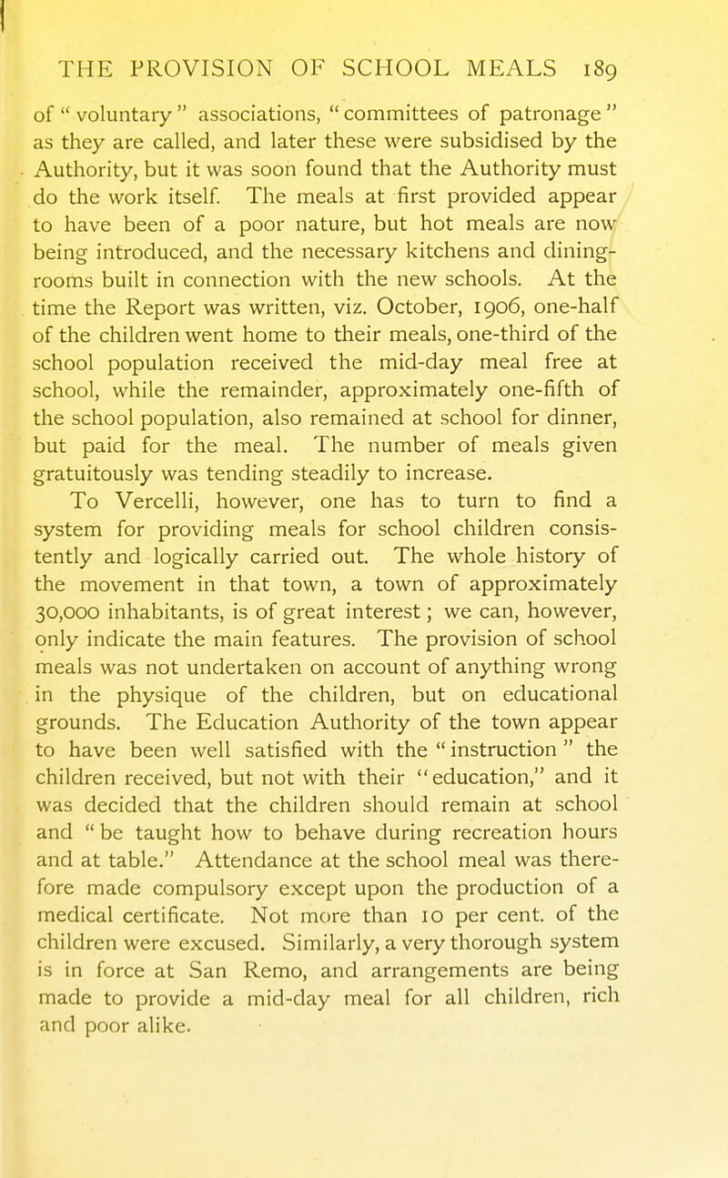 of  voluntary  associations,  committees of patronage  as they are called, and later these were subsidised by the Authority, but it was soon found that the Authority must do the work itself. The meals at first provided appear / to have been of a poor nature, but hot meals are now' being introduced, and the necessary kitchens and dining- rooms built in connection with the new schools. At the time the Report was written, viz. October, 1906, one-half of the children went home to their meals, one-third of the school population received the mid-day meal free at school, while the remainder, approximately one-fifth of the school population, also remained at school for dinner, but paid for the meal. The number of meals given gratuitously was tending steadily to increase. To Vercelli, however, one has to turn to find a system for providing meals for school children consis- tently and logically carried out. The whole history of the movement in that town, a town of approximately 30,000 inhabitants, is of great interest; we can, however, only indicate the main features. The provision of school meals was not undertaken on account of anything wrong in the physique of the children, but on educational grounds. The Education Authority of the town appear to have been well satisfied with the  instruction  the children received, but not with their education, and it was decided that the children should remain at school and  be taught how to behave during recreation hours and at table. Attendance at the school meal was there- fore made compulsory except upon the production of a medical certificate. Not more than 10 per cent, of the children were excused. Similarly, a very thorough system is in force at San Remo, and arrangements are being made to provide a mid-day meal for all children, rich and poor alike.