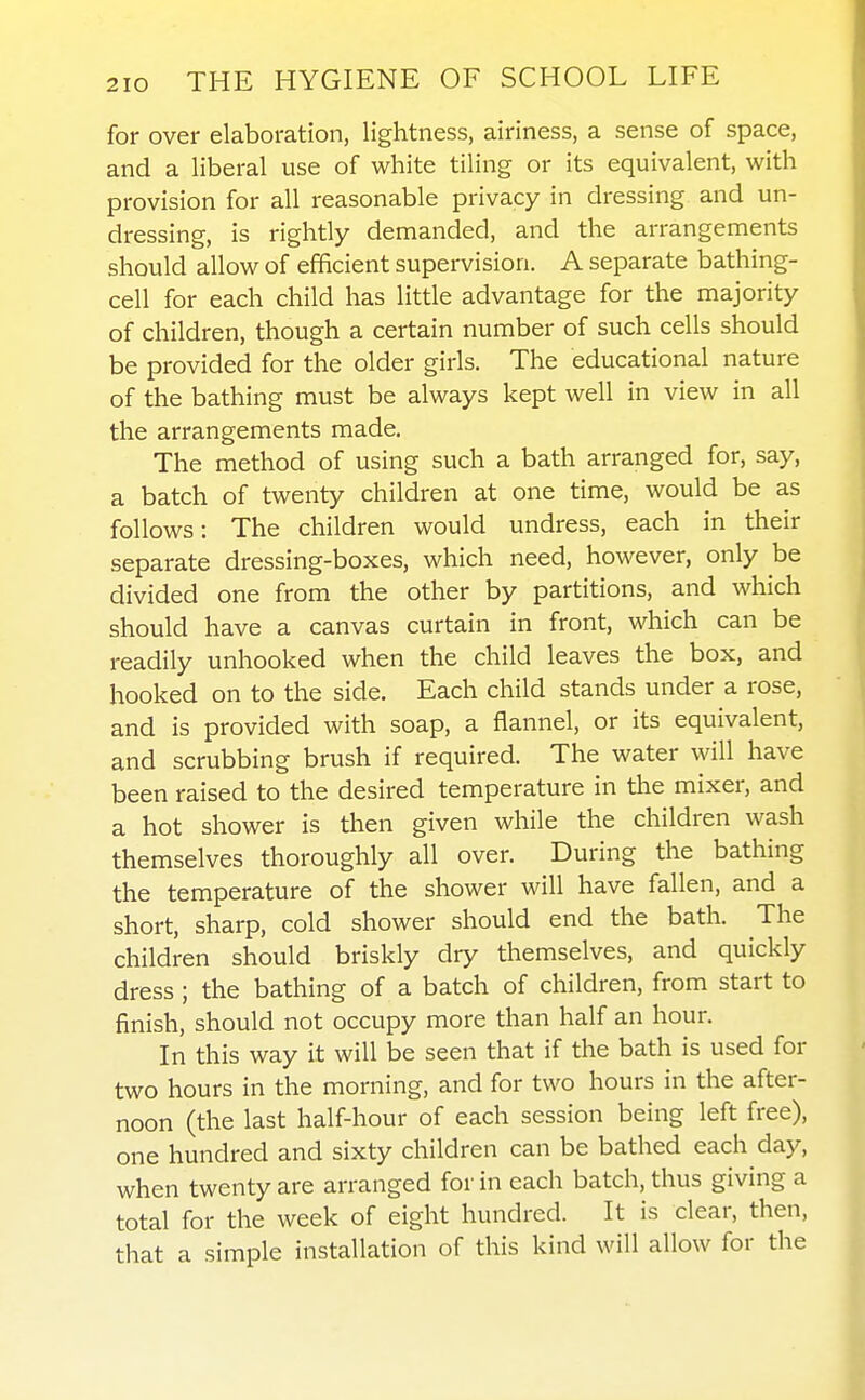 for over elaboration, lightness, airiness, a sense of space, and a liberal use of white tiling or its equivalent, with provision for all reasonable privacy in dressing and un- dressing, is rightly demanded, and the arrangements should allow of efficient supervision. A separate bathing- cell for each child has little advantage for the majority of children, though a certain number of such cells should be provided for the older girls. The educational nature of the bathing must be always kept well in view in all the arrangements made. The method of using such a bath arranged for, say, a batch of twenty children at one time, would be as follows: The children would undress, each in their separate dressing-boxes, which need, however, only be divided one from the other by partitions, and which should have a canvas curtain in front, which can be readily unhooked when the child leaves the box, and hooked on to the side. Each child stands under a rose, and is provided with soap, a flannel, or its equivalent, and scrubbing brush if required. The water will have been raised to the desired temperature in the mixer, and a hot shower is then given while the children wash themselves thoroughly all over. During the bathing the temperature of the shower will have fallen, and a short, sharp, cold shower should end the bath. The children should briskly dry themselves, and quickly dress; the bathing of a batch of children, from start to finish, should not occupy more than half an hour. In this way it will be seen that if the bath is used for two hours in the morning, and for two hours in the after- noon (the last half-hour of each session being left free), one hundred and sixty children can be bathed each day, when twenty are arranged for in each batch, thus giving a total for the week of eight hundred. It is clear, then, that a simple installation of this kind will allow for the