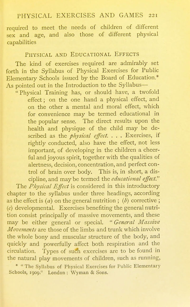 required to meet the needs of children of different sex and age, and also those of different physical capabilities Physical and Educational Effects The kind of exercises required are admirably set forth in the Syllabus of Physical Exercises for Public Elementary Schools issued by the Board of Education.* As pointed out in the Introduction to the Syllabus—  Physical Training has, or should have, a twofold effect; on the one hand a physical effect, and on the other a mental and moral effect, which for convenience may be termed educational in the popular sense. The direct results upon the health and physique of the child may be de- scribed as the physical effect. . . . Exercises, if rightly conducted, also have the effect, not less important, of developing in the children a cheer- ful and joyous spirit, together with the qualities of alertness, decision, concentration, and perfect con- trol of brain over body. This is, in short, a dis- cipline, and may be termed the educational effect The Physical Effect is considered in this introductory chapter to the syllabus under three headings, according as the effect is {a) on the general nutrition ; {b) corrective ; (^r) developmental. Exercises benefiting the general nutri- tion consist principally of massive movements, and these may be either general or special.  General Massive Movements are those of the limbs and trunk which involve the whole bony and muscular structure of the body, and quickly and powerfully affect both respiration and the circulation. Types of sud?h exercises are to be found in the natural play movements of children, such as running, *  The Syllabus of Physical Exercises for Public Elementary Schools, 1909. London : Wyman & Sons.