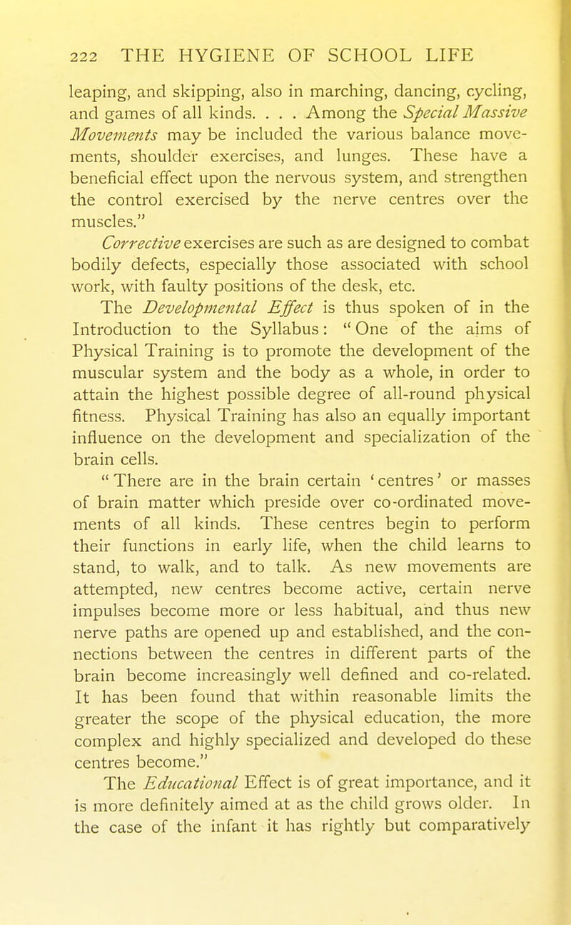 leaping, and skipping, also in marching, dancing, cycling, and games of all kinds. . . . Among the Special Massive Movements may be included the various balance move- ments, shoulder exercises, and lunges. These have a beneficial effect upon the nervous system, and strengthen the control exercised by the nerve centres over the muscles. Corrective exercises are such as are designed to combat bodily defects, especially those associated with school work, with faulty positions of the desk, etc. The Developmental Effect is thus spoken of in the Introduction to the Syllabus:  One of the aims of Physical Training is to promote the development of the muscular system and the body as a whole, in order to attain the highest possible degree of all-round physical fitness. Physical Training has also an equally important influence on the development and specialization of the brain cells.  There are in the brain certain ' centres' or masses of brain matter which preside over co-ordinated move- ments of all kinds. These centres begin to perform their functions in early life, when the child learns to stand, to walk, and to talk. As new movements are attempted, new centres become active, certain nerve impulses become more or less habitual, and thus new nerve paths are opened up and established, and the con- nections between the centres in different parts of the brain become increasingly well defined and co-related. It has been found that within reasonable limits the greater the scope of the physical education, the more complex and highly specialized and developed do these centres become. The Edticational Effect is of great importance, and it is more definitely aimed at as the child grows older. In the case of the infant it has rightly but comparatively