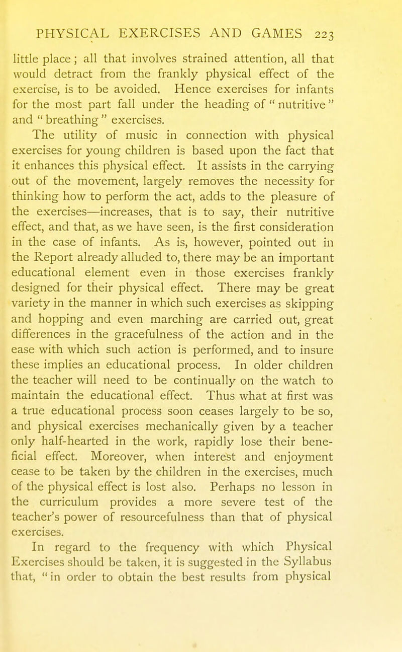 little place; all that involves strained attention, all that would detract from the frankly physical effect of the exercise, is to be avoided. Hence exercises for infants for the most part fall under the heading of  nutritive  and  breathing  exercises. The utility of music in connection with physical exercises for young children is based upon the fact that it enhances this physical effect. It assists in the carrying out of the movement, largely removes the necessity for thinking how to perform the act, adds to the pleasure of the exercises—increases, that is to say, their nutritive effect, and that, as we have seen, is the first consideration in the case of infants. As is, however, pointed out in the Report already alluded to, there may be an important educational element even in those exercises frankly designed for their physical effect. There may be great variety in the manner in which such exercises as skipping and hopping and even marching are carried out, great differences in the gracefulness of the action and in the ease with which such action is performed, and to insure these implies an educational process. In older children the teacher will need to be continually on the watch to maintain the educational effect. Thus what at first was a true educational process soon ceases largely to be so, and physical exercises mechanically given by a teacher only half-hearted in the work, rapidly lose their bene- ficial effect. Moreover, when interest and enjoyment cease to be taken by the children in the exercises, much of the physical effect is lost also. Perhaps no lesson in the curriculum provides a more severe test of the teacher's power of resourcefulness than that of physical exercises. In regard to the frequency with which Physical Exercises should be taken, it is suggested in the Syllabus that,  in order to obtain the best results from physical