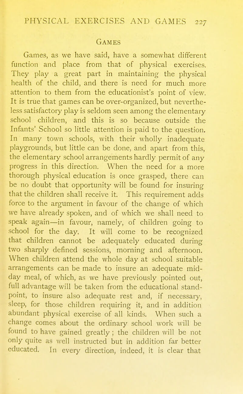 Games Games, as we have said, have a somewhat different function and place from that of physical exercises. They play a great part in maintaining the physical health of the child, and there is need for much more attention to them from the educationist's point of view. It is true that games can be over-organized, but neverthe- less satisfactory play is seldom seen among the elementary school children, and this is so because outside the Infants' School so little attention is paid to the question. In many town schools, with their wholly inadequate playgrounds, but little can be done, and apart from this, the elementary school arrangements hardly permit of any progress in this direction. When the need for a more thorough physical education is once grasped, there can be no doubt that opportunity will be found for insuring that the children shall receive it. This requirement adds force to the argument in favour of the change of which we have already spoken, and of which we shall need to speak again—in favour, namely, of children going to school for the day. It will come to be recognized that children cannot be adequately educated during two sharply defined sessions, morning and afternoon. When children attend the whole day at school suitable arrangements can be made to insure an adequate mid- day meal, of which, as we have previously pointed out, full advantage will be taken from the educational stand- point, to insure also adequate rest and, if necessary, sleep, for those children requiring it, and in addition abundant physical exercise of all kinds. When such a change comes about the ordinary school work will be found to have gained greatly ; the children will be not only quite as well instructed but in addition far better educated. In every direction, indeed, it is clear that