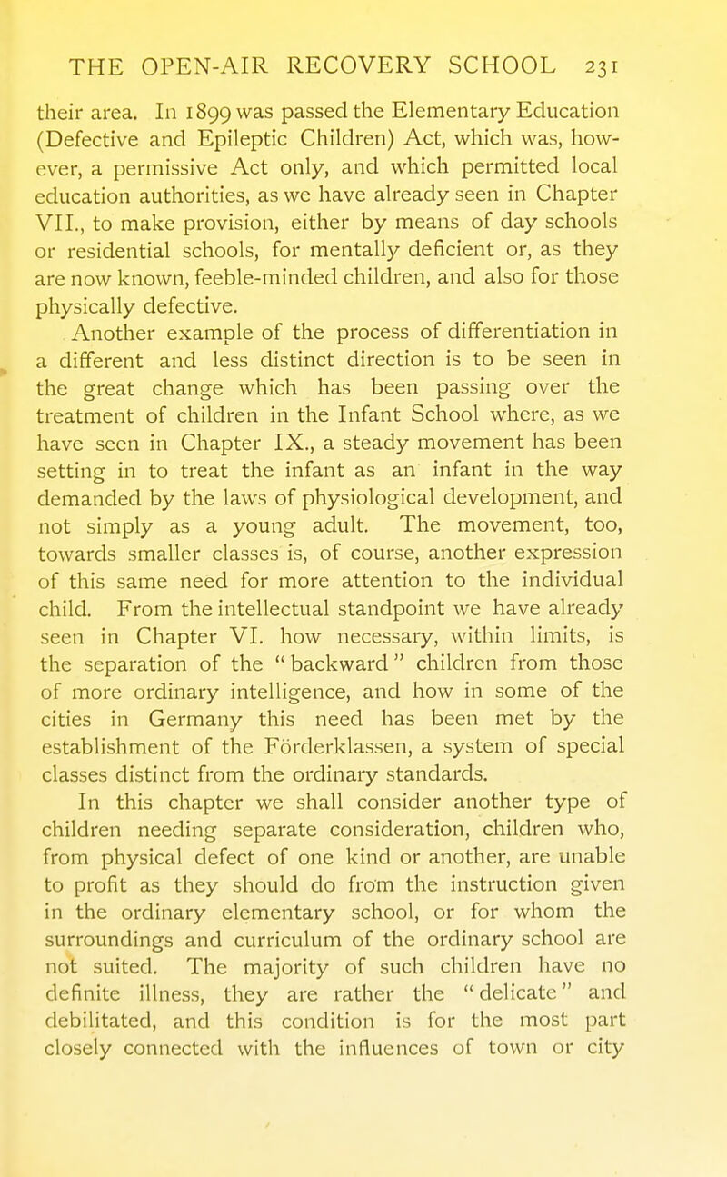 their area. In 1899 was passed the Elementary Education (Defective and Epileptic Children) Act, which was, how- ever, a permissive Act only, and which permitted local education authorities, as we have already seen in Chapter VII., to make provision, either by means of day schools or residential schools, for mentally deficient or, as they are now known, feeble-minded children, and also for those physically defective. Another example of the process of differentiation in ^ a different and less distinct direction is to be seen in the great change which has been passing over the treatment of children in the Infant School where, as we have seen in Chapter IX., a steady movement has been setting in to treat the infant as an infant in the way demanded by the laws of physiological development, and not simply as a young adult. The movement, too, towards smaller classes is, of course, another expression of this same need for more attention to the individual child. From the intellectual standpoint we have already seen in Chapter VI. how necessary, within limits, is the separation of the backward children from those of more ordinary intelligence, and how in some of the cities in Germany this need has been met by the establishment of the Forderklassen, a system of special classes distinct from the ordinary standards. In this chapter we shall consider another type of children needing separate consideration, children who, from physical defect of one kind or another, are unable to profit as they should do from the instruction given in the ordinary elementary school, or for whom the surroundings and curriculum of the ordinary school are not suited. The majority of such children have no definite illness, they are rather the  delicate and debilitated, and this condition is for the most part closely connected with the influences of town or city