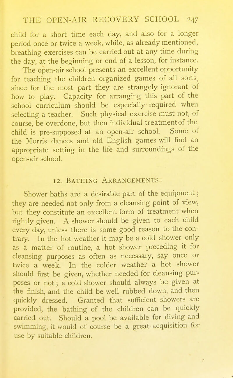 child for a short time each day, and also for a longer period once or twice a week, while, as already mentioned, breathing exercises can be carried out at any time during the day, at the beginning or end of a lesson, for instance. The open-air school presents an excellent opportunity for teaching the children organized games of all sorts, since for the most part they are strangely ignorant of how to play. Capacity for arranging this part of the school curriculum should be especially required when selecting a teacher. Such physical exercise must not, of course, be overdone, but then individual treatment of the child is pre-supposed at an open-air school. Some of the Morris dances and old English games will find an appropriate setting in the life and surroundings of the open-air school. 12. Bathing Arrangements Shower baths are a desirable part of the equipment; they are needed not only from a cleansing point of view, but they constitute an excellent form of treatment when rightly given. A shower should be given to each child every day, unless there is some good reason to the con- trary. In the hot weather it may be a cold shower only as a matter of routine, a hot shower preceding it for cleansing purposes as often as necessary, say once or twice a week. In the colder weather a hot shower should first be given, whether needed for cleansing pur- poses or not; a cold shower should always be given at the finish, and the child be well rubbed down, and then quickly dressed. Granted that sufficient showers are provided, the bathing of the children can be quickly carried out. Should a pool be available for diving and swimming, it would of course be a great acquisition for use by suitable children.
