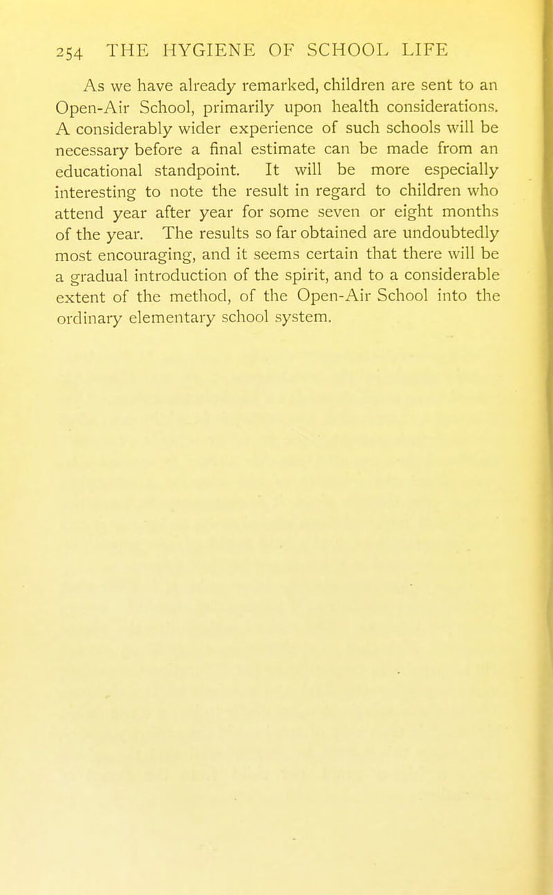 As we have already remarked, children are sent to an Open-Air School, primarily upon health considerations. A considerably wider experience of such schools will be necessary before a final estimate can be made from an educational standpoint. It will be more especially interesting to note the result in regard to children who attend year after year for some seven or eight months of the year. The results so far obtained are undoubtedly most encouraging, and it seems certain that there will be a gradual introduction of the spirit, and to a considerable extent of the method, of the Open-Air School into the ordinary elementary school system.