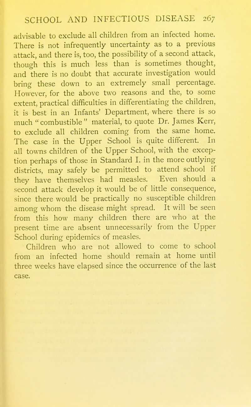 advisable to exclude all children from an infected home. There is not infrequently uncertainty as to a previous attack, and there is, too, the possibility of a second attack, thoueh this is much less than is sometimes thought, and there is no doubt that accurate investigation would bring these down to an extremely small percentage. However, for the above two reasons and the, to some extent, practical difficulties in differentiating the children, it is best in an Infants' Department, where there is so much  combustible  material, to quote Dr. James Kerr, to exclude all children coming from the same home. The case in the Upper School is quite different. In all towns children of the Upper School, with the excep- tion perhaps of those in Standard I. in the more outlying districts, may safely be permitted to attend school if they have themselves had measles. Even should a second attack develop it would be of little consequence, since there would be practically no susceptible children among whom the disease might spread. It will be seen from this how many children there are who at the present time are absent unnecessarily from the Upper School during epidemics of measles. Children who are not allowed to come to school from an infected home should remain at home until three weeks have elapsed since the occurrence of the last case.