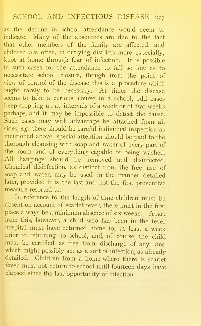 as the decline in school attendance would seem to indicate. Many of the absentees are due to the fact that other members of the family are affected, and children are often, in outlying districts more especially, kept at home through fear of infection. It is possible in such cases for the attendance to fall so low as to necessitate school closure, though from the point of view of control of the disease this is a procedure which ought rarely to be necessary. At times the disease seems to take a curious course in a school, odd cases keep cropping up at intervals of a week or of two weeks perhaps, and it may be impossible to detect the cause. Such cases may with advantage be attacked from all sides, e.g. there should be careful individual inspection as mentioned above, special attention should be paid to the thorough cleansing with soap and water of every part of the room and of everything capable of being washed. All hangings should be removed and disinfected. Chemical disinfection, as distinct from the free use of soap and water, may be used in the manner detailed later, provided it is the last and not the first preventive measure resorted to. In reference to the length of time children must be absent on account of scarlet fever, there must in the first place always be a minimum absence of six weeks. Apart from this, however, a child who has been in the fever hospital must have returned home for at least a week prior to returning to school, and, of course, the child must be certified as free from discharge of any kind which might possibly act as a sort of infection, as already detailed. Children from a home where there is scarlet fever must not return to school until fourteen days have elapsed since the last opportunity of infection.