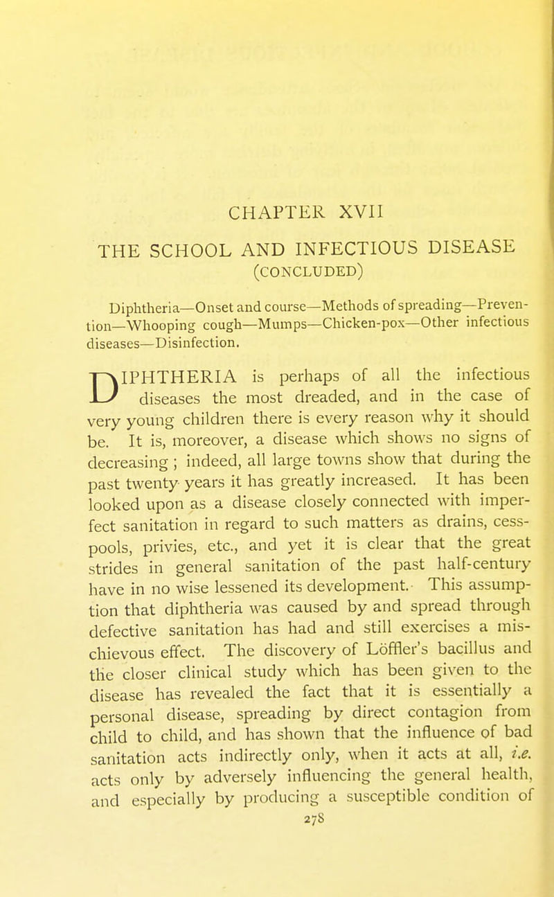 CHAPTER XVII THE SCHOOL AND INFECTIOUS DISEASE (concluded) Diphtheria—Onset and course—Methods of spreading—Preven- tion—Whooping cough—Mumps—Chicken-pox—Other infectious diseases—Disinfection. DIPHTHERIA is perhaps of all the infectious diseases the most dreaded, and in the case of very young children there is every reason why it should be. It is, moreover, a disease which shows no signs of decreasing ; indeed, all large towns show that during the past twenty years it has greatly increased. It has been looked upon as a disease closely connected with imper- fect sanitation in regard to such matters as drains, cess- pools, privies, etc., and yet it is clear that the great strides in general sanitation of the past half-century have in no wise lessened its development. This assump- tion that diphtheria was caused by and spread through defective sanitation has had and still exercises a mis- chievous efifect. The discovery of Loffler's bacillus and the closer clinical study which has been given to the disease has revealed the fact that it is essentially a personal disease, spreading by direct contagion from child to child, and has shown that the influence of bad sanitation acts indirectly only, when it acts at all, i.e. acts only by adversely influencing the general health, and especially by producing a susceptible condition of 2/8