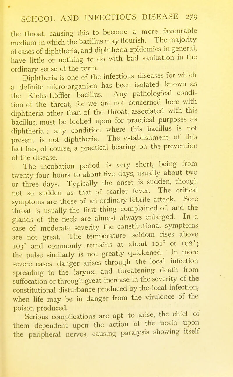 the throat, causing this to become a more favourable medium in which the bacillus may flourish. The majority of cases of diphtheria, and diphtheria epidemics in general, have little or nothing to do with bad sanitation in the ordinary sense of the term. Diphtheria is one of the infectious diseases for which a definite micro-organism has been isolated known as the Klebs-Loffler bacillus. Any pathological condi- tion of the throat, for we are not concerned here with diphtheria other than of the throat, associated with this bacillus, must be looked upon for practical purposes as diphtheria; any condition where this bacillus is not present is not diphtheria. The establishment of this fact has, of course, a practical bearing on the prevention of the disease. The incubation period is very short, being from twenty-four hours to about five days, usually about two or three days. Typically the onset is sudden, though not so sudden as that of scarlet fever. The critical symptoms are those of an ordinary febrile attack. Sore throat is usually the first thing complained of, and the glands of the neck are almost always enlarged. In a case of moderate severity the constitutional symptoms are not great. The temperature seldom rises above 103° and commonly remains at about 101° or 102°; the pulse similarly is not greatly quickened. In more severe cases danger arises through the local infection spreading to the larynx, and threatening death from suffocation or through great increase in the severity of the constitutional disturbance produced by the local infection, when life may be in danger from the virulence of the poison produced. Serious complications are apt to arise, the chief of them dependent upon the action of the toxin upon the peripheral nerves, causing paralysis showing itself