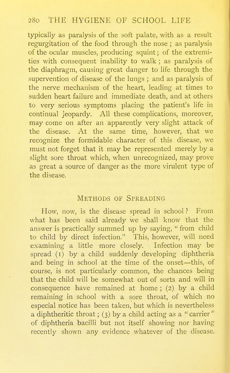 typically as paralysis of the soft palate, with as a result regurgitation of the food through the nose ; as paralysis of the ocular muscles, producing squint; of the extremi- ties with consequent inability to walk ; as paralysis of the diaphragm, causing great danger to life through the supervention of disease of the lungs ; and as paralysis of the nerve mechanism of the heart, leading at times to sudden heart failure and immediate death, and at others to very serious symptoms placing the patient's life in continual jeopardy. All these complications, moreover, may come on after an apparently very slight attack of the disease. At the same time, however, that we recognize the formidable character of this disease, we must not forget that it may be represented merely by a slight sore throat which, when unrecognized, may prove as great a source of danger as the more virulent type of the disease. Methods of Spreading How, now, is the disease spread in school ? From what has been said already we shall know that the answer is practically summed up by saying,  from child to child by direct infection. This, however, will need examining a little more closely. Infection may be spread (i) by a child suddenly developing diphtheria and being in school at the time of the onset—this, of course, is not particularly common, the chances being that the child will be somewhat out of sorts and will in consequence have remained at home ; {2) by a child remaining in school with a sore throat, of which no especial notice has been taken, but which is nevertheless a diphtheritic throat; (3) by a child acting as a  carrier of diphtheria bacilli but not itself showing nor having recently shown any evidence whatever of the disease.