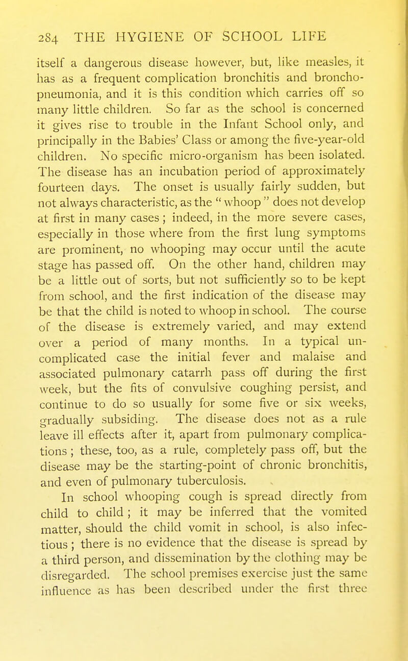 itself a dangerous disease however, but, like measles, it has as a frequent complication bronchitis and broncho- pneumonia, and it is this condition which carries off so many little children. So far as the school is concerned it gives rise to trouble in the Infant School only, and principally in the Babies' Class or among the five-year-old children. No specific micro-organism has been isolated. The disease has an incubation period of approximately fourteen days. The onset is usually fairly sudden, but not always characteristic, as the  whoop  does not develop at first in many cases ; indeed, in the more severe cases, especially in those where from the first lung symptoms are prominent, no whooping may occur until the acute stage has passed off. On the other hand, children may be a little out of sorts, but not sufficiently so to be kept from school, and the first indication of the disease may be that the child is noted to whoop in school. The course of the disease is extremely varied, and may extend over a period of many months. In a typical un- complicated case the initial fever and malaise and associated pulmonary catarrh pass off during the first week, but the fits of convulsive coughing persist, and continue to do so usually for some five or six weeks, gradually subsiding. The disease does not as a rule leave ill effects after it, apart from pulmonary complica- tions ; these, too, as a rule, completely pass off, but the disease may be the starting-point of chronic bronchitis, and even of pulmonary tuberculosis. In school whooping cough is spread directly from child to child ; it may be inferred that the vomited matter, should the child vomit in school, is also infec- tious ; there is no evidence that the disease is .spread by a third person, and dissemination by the clothing may be disregarded. The school premises exercise just the same influence as has been described under the first three