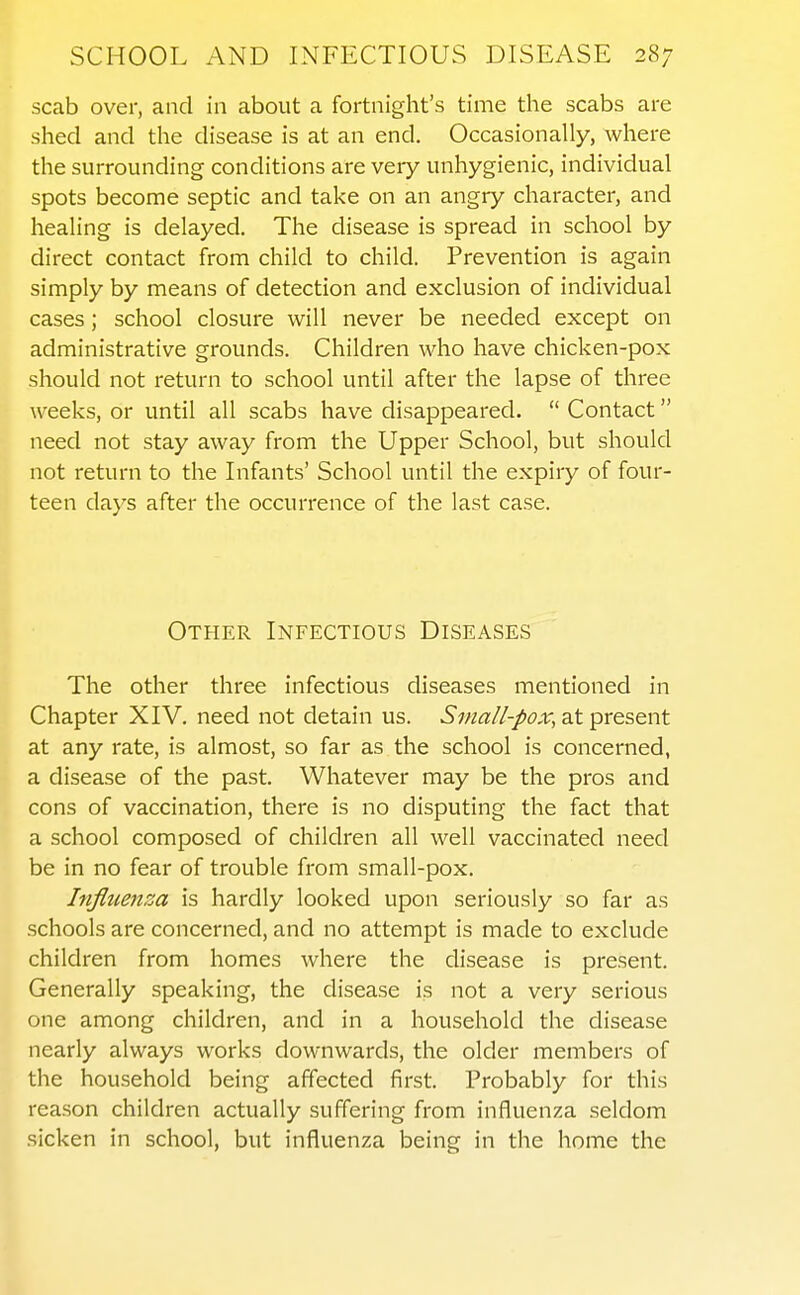 scab over, and in about a fortnight's time the scabs are shed and the disease is at an end. Occasionally, where the surrounding conditions are very unhygienic, individual spots become septic and take on an angry character, and healing is delayed. The disease is spread in school by direct contact from child to child. Prevention is again simply by means of detection and exclusion of individual cases; school closure will never be needed except on administrative grounds. Children who have chicken-pox should not return to school until after the lapse of three weeks, or until all scabs have disappeared.  Contact need not stay away from the Upper School, but should not return to the Infants' School until the expiry of four- teen days after the occurrence of the last case. Other Infectious Diseases The other three infectious diseases mentioned in Chapter XIV. need not detain us. Sma//-/>ox, at present at any rate, is almost, so far as the school is concerned, a disease of the past. Whatever may be the pros and cons of vaccination, there is no disputing the fact that a school composed of children all well vaccinated need be in no fear of trouble from small-pox. Influenza is hardly looked upon seriously so far as schools are concerned, and no attempt is made to exclude children from homes where the disease is present. Generally speaking, the disease is not a very serious one among children, and in a household the disease nearly always works downwards, the older members of the household being affected first. Probably for this reason children actually suffering from influenza seldom sicken in school, but influenza being in the home the