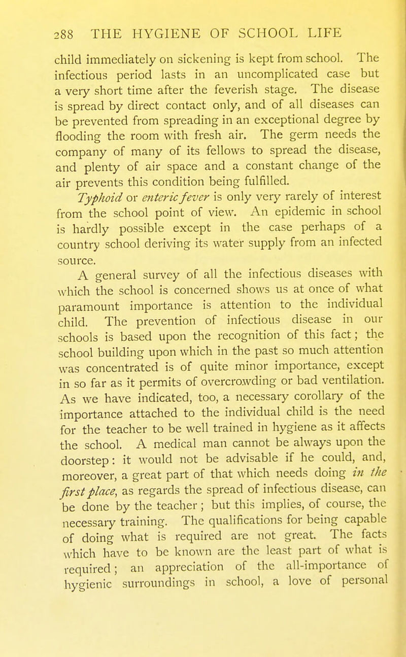 child immediately on sickening is kept from school. The infectious period lasts in an uncomplicated case but a very short time after the feverish stage. The disease is spread by direct contact only, and of all diseases can be prevented from spreading in an exceptional degree by flooding the room with fresh air. The germ needs the company of many of its fellows to spread the disease, and plenty of air space and a constant change of the air prevents this condition being fulfilled. Typhoid or enteric fever is only very rarely of interest from the school point of view. An epidemic in school is hardly possible except in the case perhaps of a country school deriving its water supply from an infected source. A general survey of all the infectious diseases with which the school is concerned shows us at once of what paramount importance is attention to the individual child. The prevention of infectious disease in our schools is based upon the recognition of this fact; the school building upon which in the past so much attention was concentrated is of quite minor importance, except in so far as it permits of overcrowding or bad ventilation. As we have indicated, too, a necessary corollary of the importance attached to the individual child is the need for the teacher to be well trained in hygiene as it affects the school. A medical man cannot be always upon the doorstep: it would not be advisable if he could, and, moreover, a great part of that which needs doing in the first place, as regards the spread of infectious disease, can be done by the teacher; but this implies, of course, the necessary training. The qualifications for being capable of doing what is required are not great. The facts which have to be known are the least part of what is required; an appreciation of the all-importance of hygienic surroundings in school, a love of personal