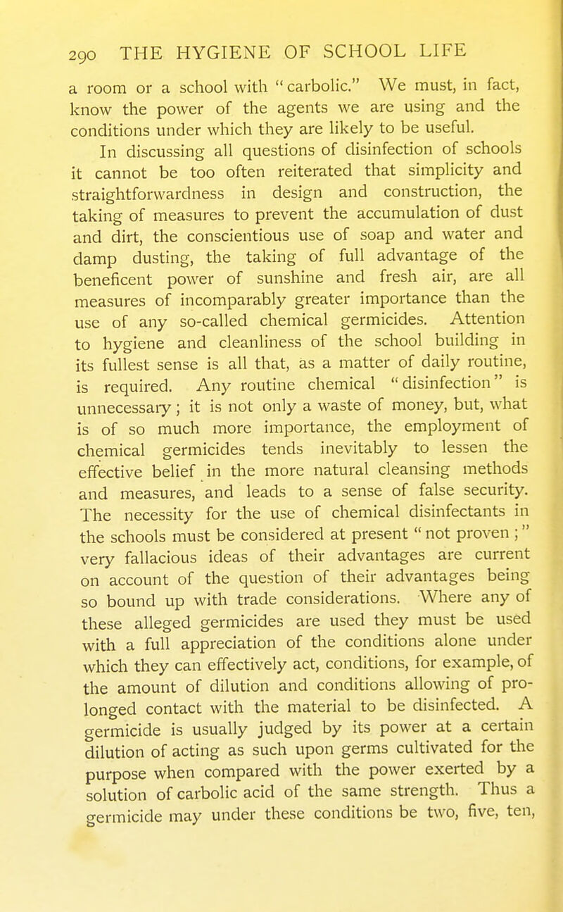 a room or a school with  carbolic. We must, in fact, know the power of the agents we are using and the conditions under which they are likely to be useful. In discussing all questions of disinfection of schools it cannot be too often reiterated that simplicity and straightforwardness in design and construction, the taking of measures to prevent the accumulation of dust and dirt, the conscientious use of soap and water and damp dusting, the taking of full advantage of the beneficent power of sunshine and fresh air, are all measures of incomparably greater importance than the use of any so-called chemical germicides. Attention to hygiene and cleanliness of the school building in its fullest sense is all that, as a matter of daily routine, is required. Any routine chemical disinfection is unnecessaiy; it is not only a waste of money, but, what is of so much more importance, the employment of chemical germicides tends inevitably to lessen the effective belief in the more natural cleansing methods and measures, and leads to a sense of false security. The necessity for the use of chemical disinfectants in the schools must be considered at present  not proven ; very fallacious ideas of their advantages are current on account of the question of their advantages being so bound up with trade considerations. Where any of these alleged germicides are used they must be used with a full appreciation of the conditions alone under which they can effectively act, conditions, for example, of the amount of dilution and conditions allowing of pro- longed contact with the material to be disinfected. A germicide is usually judged by its power at a certain dilution of acting as such upon germs cultivated for the purpose when compared with the power exerted by a solution of carbolic acid of the same strength. Thus a germicide may under these conditions be two, five, ten,