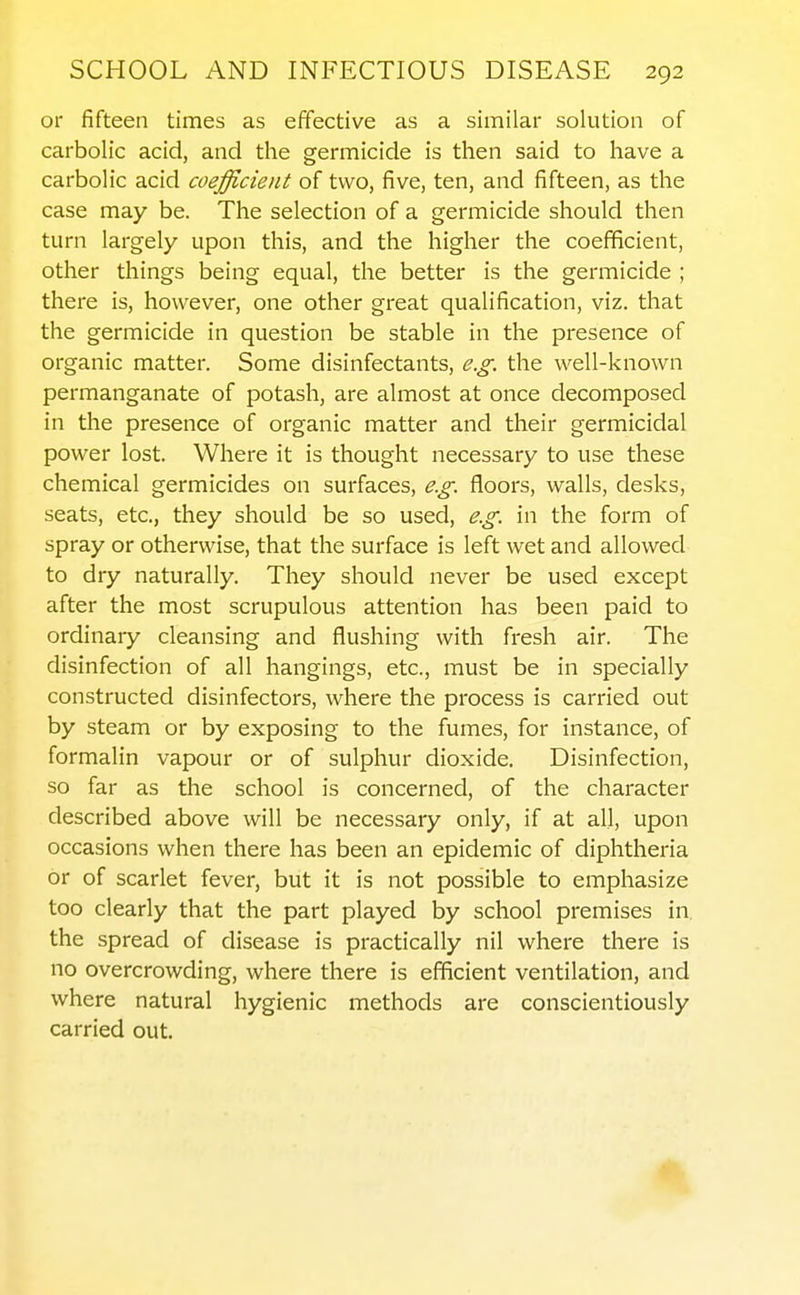 or fifteen times as effective as a similar solution of carbolic acid, and the germicide is then said to have a carbolic acid coefficient of two, five, ten, and fifteen, as the case may be. The selection of a germicide should then turn largely upon this, and the higher the coefficient, other things being equal, the better is the germicide ; there is, however, one other great qualification, viz. that the germicide in question be stable in the presence of organic matter. Some disinfectants, e.g. the well-known permanganate of potash, are almost at once decomposed in the presence of organic matter and their germicidal power lost. Where it is thought necessary to use these chemical germicides on surfaces, e.g. floors, walls, desks, seats, etc., they should be so used, e.g. in the form of spray or otherwise, that the surface is left wet and allowed to dry naturally. They should never be used except after the most scrupulous attention has been paid to ordinary cleansing and flushing with fresh air. The disinfection of all hangings, etc., must be in specially constructed disinfectors, where the process is carried out by steam or by exposing to the fumes, for instance, of formalin vapour or of sulphur dioxide. Disinfection, so far as the school is concerned, of the character described above will be necessary only, if at all, upon occasions when there has been an epidemic of diphtheria or of scarlet fever, but it is not possible to emphasize too clearly that the part played by school premises in the spread of disease is practically nil where there is no overcrowding, where there is efficient ventilation, and where natural hygienic methods are conscientiously carried out.