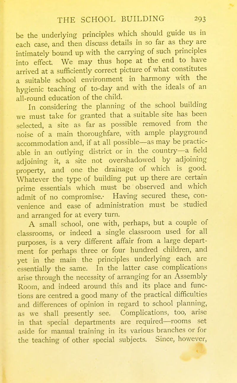 be the underlying principles which should guide us in each case, and then discuss details in so far as they are intimately bound up with the carrying of such principles into effect. We may thus hope at the end to have arrived at a sufficiently correct picture of what constitutes a suitable school environment in harmony with the hygienic teaching of to-day and with the ideals of an all-round education of the child. In considering the planning of the school building we must take for granted that a suitable site has been selected, a site as far as possible removed from the noise of a main thoroughfare, with ample playground accommodation and, if at all possible—as may be practic- able in an outlying district or in the country—a field adjoining it, a site not overshadowed by adjoining property, and one the drainage of which is good. Whatever the type of building put up there are certain prime essentials which must be observed and which admit of no compromise,- Having secured these, con- venience and ease of administration must be studied and arranged for at every turn. A small school, one with, perhaps, but a couple of classrooms, or indeed a single classroom used for all purposes, is a very different affair from a large depart- ment for perhaps three or four hundred children, and yet in the main the principles underlying each are essentially the same. In the latter case complications arise through the necessity of arranging for an Assembly Room, and indeed around this and its place and func- tions are centred a good many of the practical difficulties and differences of opinion in regard to school planning, as we shall presently see. Complications, too, arise in that special departments are required—rooms set aside for manual training in its various branches or for the teaching of other special subjects. Since, however.