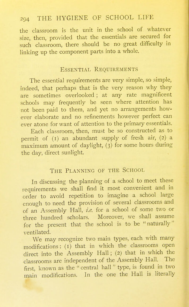 the classroom is the unit in the school of whatever size, then, provided that the essentials are secured for such classroom, there should be no great difficulty in linking up the component parts into a whole. Essential Requirements The essential requirements are very simple, so simple, indeed, that perhaps that is the very reason why they are sometimes overlooked ; at any rate magnificent schools may frequently be seen where attention has not been paid to them, and yet no arrangements how- ever elaborate and no refinements however perfect can ever atone for want of attention to the primary essentials. Each classroom, then, must be so constructed as to permit of (i) an abundant supply of fresh air, (2) a maximum amount of daylight, (3) for some hours during the day, direct sunlight. The Planning of the School In discussing the planning of a school to meet these requirements we shall find it most convenient and in order to avoid repetition to imagine a school large enough to need the provision of several classrooms and of an Assembly Hall, i.e. for a school of some two or three hundred scholars. Moreover, we shall assume for the present that the school is to be naturally ventilated. We may recognize two main types, each with many modifications: (i) that in which the classrooms open direct into the Assembly Hall; (2) that in which the classrooms are independent of the Assembly Hall. The first, known as the  central hall  type, is found in two main modifications. In the one the Hall is literally