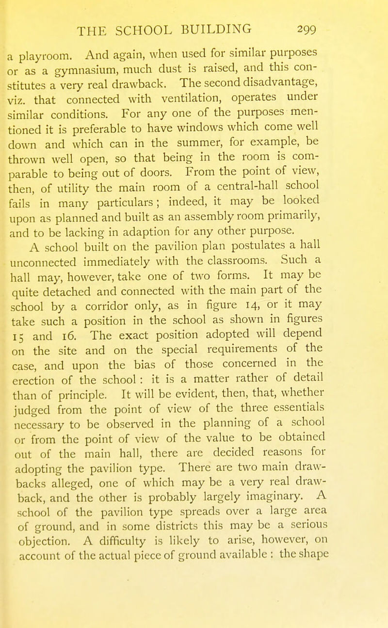 a playroom. And again, when used for similar purposes or as a gymnasium, much dust is raised, and this con- stitutes a very real drawback. The second disadvantage, viz. that connected with ventilation, operates under similar conditions. For any one of the purposes men- tioned it is preferable to have windows which come well down and which can in the summer, for example, be thrown well open, so that being in the room is com- parable to being out of doors. From the point of view, then, of utility the main room of a central-hall school fails in many particulars; indeed, it may be looked upon as planned and built as an assembly room primarily, and to be lacking in adaption for any other purpose. A school built on the pavilion plan postulates a hall unconnected immediately with the classrooms. Such a hall may, however, take one of two forms. It may be quite detached and connected with the main part of the school by a corridor only, as in figure 14, or it may take such a position in the school as shown in figures 15 and 16. The exact position adopted will depend on the site and on the special requirements of the case, and upon the bias of those concerned in the erection of the school : it is a matter rather of detail than of principle. It will be evident, then, that, whether judged from the point of view of the three essentials necessary to be observed in the planning of a school or from the point of view of the value to be obtained out of the main hall, there are decided reasons for adopting the pavilion type. There are two main draw- backs alleged, one of which may be a very real draw- back, and the other is probably largely imaginary. A school of the pavilion type spreads over a large area of ground, and in some districts this may be a serious objection. A difficulty is likely to arise, however, on account of the actual piece of ground available : the shape