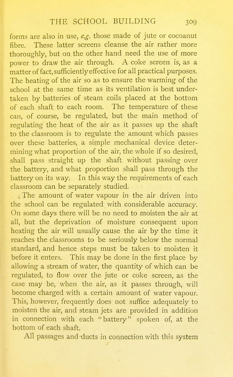 forms are also in use, e.g. those made of jute or cocoanut fibre. These latter screens cleanse the air rather more thoroughly, but on the other hand need the use of more power to draw the air through. A coke screen is, as a matter of fact, sufficiently effective for all practical purposes. The heating of the air so as to ensure the warming of the school at the same time as its ventilation is best under- taken by batteries of steam coils placed at the bottom of each shaft to each room. The temperature of these can, of course, be regulated, but the main method of regulating'the heat of the air as it passes up the shaft to the classroom is to regulate the amount which passes over these batteries, a simple mechanical device deter- mining what proportion of the air, the whole if so desired, shall pass straight up the shaft without passing over the battery, and what proportion shall pass through the battery on its way. In this way the requirements of each classroom can be separately studied. The amount of water vapour in the air driven into the school can be regulated with considerable accuracy. On some days there will be no need to moisten the air at all, but the deprivation of moisture consequent upon heating the air will usually cause the air by the time it reaches the classrooms to be seriously below the normal standard, and hence steps must be taken to moisten it before it enters. This may be done in the first place by allowing a stream of water, the quantity of which can be regulated, to flow over the jute or coke screen, as the case may be, when the air, as it passes through, will become charged with a certain amount of water vapour. This, however, frequently does not suffice adequately to moisten the air, and steam jets are provided in addition in connection with each  battery spoken of, at the bottom of each shaft. All passages and -ducts in connection with this system