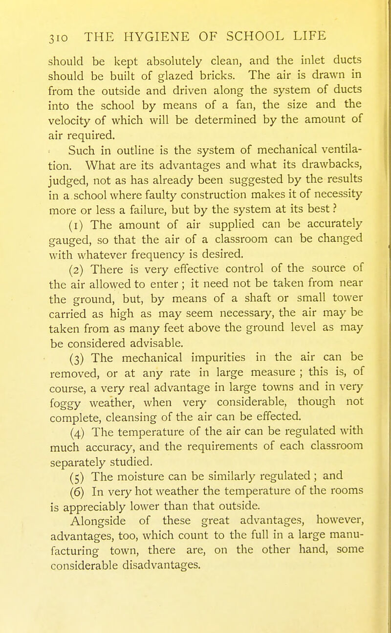 should be kept absolutely clean, and the inlet ducts should be built of glazed bricks. The air is drawn in from the outside and driven along the system of ducts into the school by means of a fan, the size and the velocity of which will be determined by the amount of air required. Such in outline is the system of mechanical ventila- tion. What are its advantages and what its drawbacks, judged, not as has already been suggested by the results in a school where faulty construction makes it of necessity more or less a failure, but by the system at its best ? (1) The amount of air supplied can be accurately gauged, so that the air of a classroom can be changed with whatever frequency is desired. (2) There is very effective control of the source of the air allowed to enter ; it need not be taken from near the ground, but, by means of a shaft or small tower carried as high as may seem necessary, the air may be taken from as many feet above the ground level as may be considered advisable. (3) The mechanical impurities in the air can be removed, or at any rate in large measure ; this is, of course, a very real advantage in large towns and in very foggy weather, when very considerable, though not complete, cleansing of the air can be effected. (4) The temperature of the air can be regulated with much accuracy, and the requirements of each classroom separately studied. (5) The moisture can be similarly regulated ; and (6) In very hot weather the temperature of the rooms is appreciably lower than that outside. Alongside of these great advantages, however, advantages, too, which count to the full in a large manu- facturing town, there are, on the other hand, some considerable disadvantages.