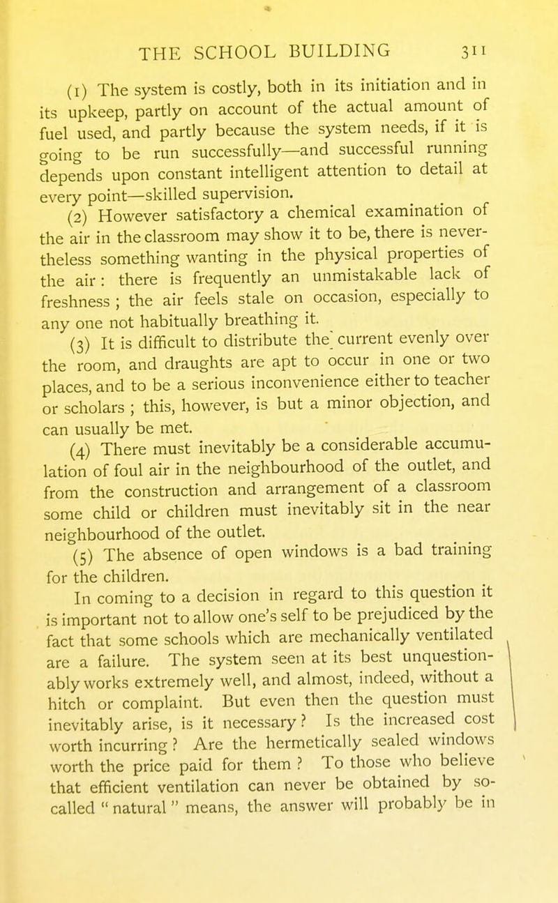 (1) The system is costly, both in its initiation and in its upkeep, partly on account of the actual amount of fuel used, and partly because the system needs, if it is going to be run successfully—and successful running depends upon constant intelligent attention to detail at every point—skilled supervision. (2) However satisfactory a chemical examination of the air in the classroom may show it to be, there is never- theless something wanting in the physical properties of the air: there is frequently an unmistakable lack of freshness ; the air feels stale on occasion, especially to any one not habitually breathing it. (3) It is difficult to distribute the current evenly over the room, and draughts are apt to occur in one or two places, and to be a serious inconvenience either to teacher or scholars ; this, however, is but a minor objection, and can usually be met. (4) There must inevitably be a considerable accumu- lation of foul air in the neighbourhood of the outlet, and from the construction and arrangement of a classroom some child or children must inevitably sit in the near neighbourhood of the outlet. (5) The absence of open windows is a bad training for the children. In coming to a decision in regard to this question it is important not to allow one's self to be prejudiced by the fact that some schools which are mechanically ventilated are a failure. The system seen at its best unquestion- ably works extremely well, and almost, indeed, without a hitch or complaint. But even then the question must inevitably arise, is it necessary? Is the increased cost worth incurringAre the hermetically sealed windows worth the price paid for them ? To those who believe that efficient ventilation can never be obtained by so- called  natural means, the answer will probably be in