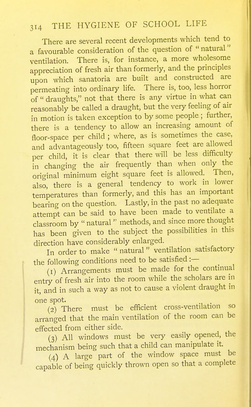 There are several recent developments which tend to a favourable consideration of the question of  natural ventilation. There is, for instance, a more wholesome appreciation of fresh air than formerly, and the principles upon which sanatoria are built and constructed are permeating into ordinary life. There is, too, less horror of  draughts, not that there is any virtue in what can reasonably be called a draught, but the very feeling of air in motion is taken exception to by some people ; further, there is a tendency to allow an increasing amount of floor-space per child ; where, as is sometimes the case, and advantageously too, fifteen square feet are allowed per child, it is clear that there will be less difficulty in changing the air frequently than when only the original minimum eight square feet is allowed. Then, also, there is a general tendency to work in lower temperatures than formerly, and this has an important bearing on the question. Lastly, in the past no adequate attempt can be said to have been made to ventilate a classroom by  natural methods, and since more thought has been given to the subject the possibilities in this direction have considerably enlarged. In order to make  natural ventilation satisfactory the following conditions need to be satisfied :— (1) Arrangements must be made for the continual entry of fresh air into the room while the scholars are in it, and in such a way as not to cause a violent draught in one spot. (2) There must be efficient cross-ventilation so arranged that the main ventilation of the room can be effected from either side. (3) All windows must be very easily opened, the mechanism being such that a child can manipulate it. (4) A large part of the window space must be capable of being quickly thrown open so that a complete