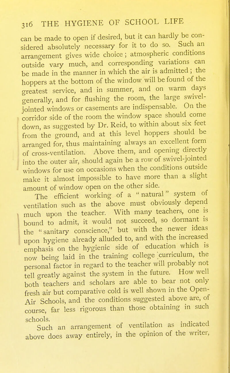 can be made to open if desired, but it can hardly be con- sidered absolutely necessary for it to do so. Such an arrangement gives wide choice ; atmospheric conditions outside vary much, and corresponding variations can be made in the manner in which the air is admitted; the hoppers at the bottom of the window will be found of the greatest service, and in summer, and on warm days generally, and for flushing the room, the large swivel- fointed windows or casements are indispensable. On the corridor side of the room the window space should come down, as suggested by Dr. Reid, to within about six feet from the ground, and at this level hoppers should be arranged for, thus maintaining always an excellent form of cross-ventilation. Above them, and opening directly into the outer air, should again be a row of swivel-jointed windows for use on occasions when the conditions outside make it almost impossible to have more than a slight amount of window open on the other side. The efficient working of a natural system of ventilation such as the above must obviously depend much upon the teacher. With many teachers, one is bound to admit, it would not succeed, so dormant is the sanitary conscience, but with the newer ideas upon hygiene already alluded to, and with the increased emphasis on the hygienic side of education which is now being laid in the training college curriculum, the personal factor in regard to the teacher will probably not tell greatly against the system in the future. How well both teachers and scholars are able to bear not only fresh air but comparative cold is well shown in the Open- Air Schools, and the conditions suggested above are, of course, far less rigorous than those obtaining in such ^^^^Such an arrangement of ventilation as indicated above does away entirely, in the opinion of the writer.