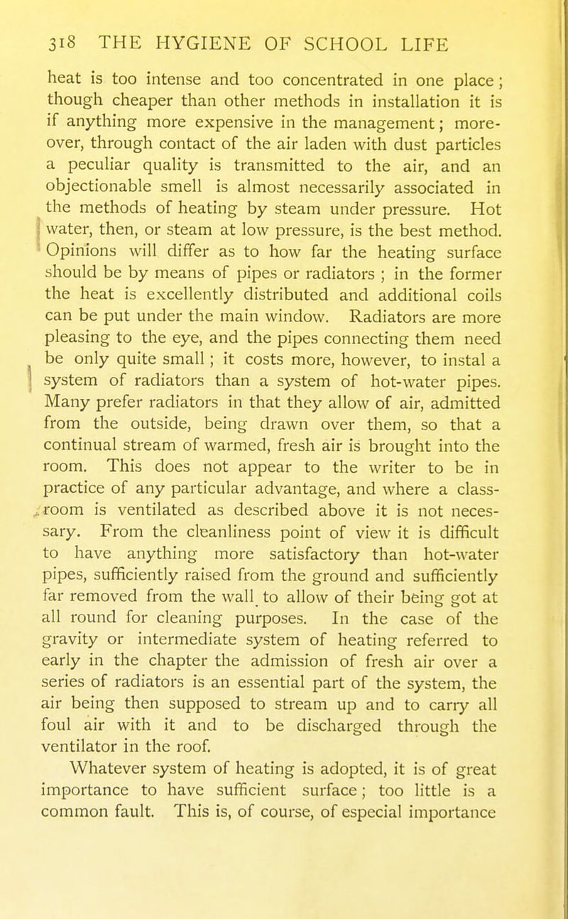 heat is too intense and too concentrated in one place; though cheaper than other methods in installation it is if anything more expensive in the management; more- over, through contact of the air laden with dust particles a peculiar quality is transmitted to the air, and an objectionable smell is almost necessarily associated in the methods of heating by steam under pressure. Hot I water, then, or steam at low pressure, is the best method. • Opinions will differ as to how far the heating surface should be by means of pipes or radiators ; in the former the heat is excellently distributed and additional coils can be put under the main window. Radiators are more pleasing to the eye, and the pipes connecting them need be only quite small; it costs more, however, to instal a system of radiators than a system of hot-water pipes. Many prefer radiators in that they allow of air, admitted from the outside, being drawn over them, so that a continual stream of warmed, fresh air is brought into the room. This does not appear to the writer to be in practice of any particular advantage, and where a class- ,. room is ventilated as described above it is not neces- sary. From the cleanliness point of view it is difficult to have anything more satisfactory than hot-water pipes, sufficiently raised from the ground and sufficiently far removed from the wall to allow of their bein^ grot at all round for cleaning purposes. In the case of the gravity or intermediate system of heating referred to early in the chapter the admission of fresh air over a series of radiators is an essential part of the system, the air being then supposed to stream up and to cany all foul air with it and to be discharged through the ventilator in the roof. Whatever system of heating is adopted, it is of great importance to have sufficient surface; too little is a common fault. This is, of course, of especial importance