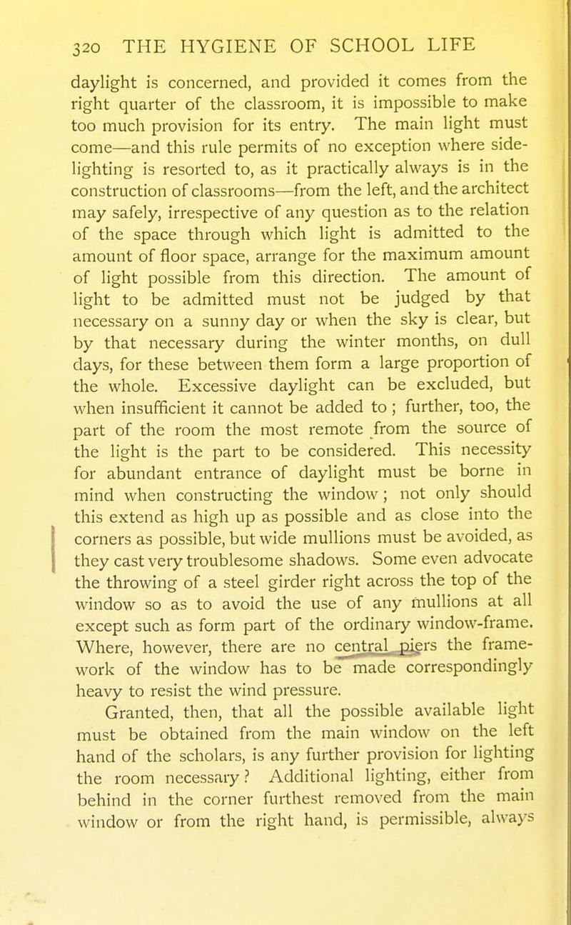 daylight is concerned, and provided it comes from the right quarter of the classroom, it is impossible to make too much provision for its entry. The main light must come—and this rule permits of no exception where side- lighting is resorted to, as it practically always is in the construction of classrooms—from the left, and the architect may safely, irrespective of any question as to the relation of the space through which light is admitted to the amount of floor space, arrange for the maximum amount of light possible from this direction. The amount of light to be admitted must not be judged by that necessary on a sunny day or when the sky is clear, but by that necessary during the winter months, on dull days, for these between them form a large proportion of the whole. Excessive daylight can be excluded, but when insufficient it cannot be added to ; further, too, the part of the room the most remote from the source of the light is the part to be considered. This necessity for abundant entrance of daylight must be borne in mind when constructing the window; not only should this extend as high up as possible and as close into the corners as possible, but wide muUions must be avoided, as they cast very troublesome shadows. Some even advocate the throwing of a steel girder right across the top of the window so as to avoid the use of any muUions at all except such as form part of the ordinary window-frame. Where, however, there are no central,.._gti^rs the frame- work of the window has to be made correspondingly heavy to resist the wind pressure. Granted, then, that all the possible available light must be obtained from the main window on the left hand of the scholars, is any further provision for lighting the room necessary.? Additional lighting, either from behind in the corner furthest removed from the main window or from the right hand, is permissible, always