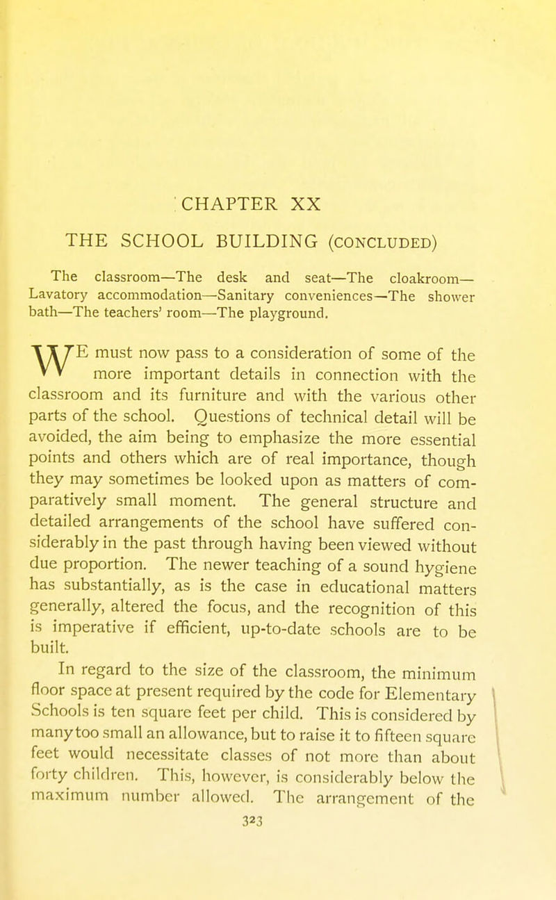 CHAPTER XX THE SCHOOL BUILDING (concluded) The classroom—The desk and seat—The cloakroom— Lavatory accommodation—^Sanitary conveniences—The shower bath—The teachers' room—The playground. T T TE must now pass to a consideration of some of the V V more important details in connection with the classroom and its furniture and with the various other parts of the school. Questions of technical detail will be avoided, the aim being to emphasize the more essential points and others which are of real importance, though they may sometimes be looked upon as matters of com- paratively small moment. The general structure and detailed arrangements of the school have suffered con- siderably in the past through having been viewed without due proportion. The newer teaching of a sound hygiene has substantially, as is the case in educational matters generally, altered the focus, and the recognition of this is imperative if efficient, up-to-date schools are to be built. In regard to the size of the classroom, the minimum floor space at present required by the code for Elementary Schools is ten square feet per child. This is considered by many too small an allowance, but to raise it to fifteen square feet would necessitate classes of not more than about forty children. This, however, is considerably below the maximum number allowed. The arrangement of the