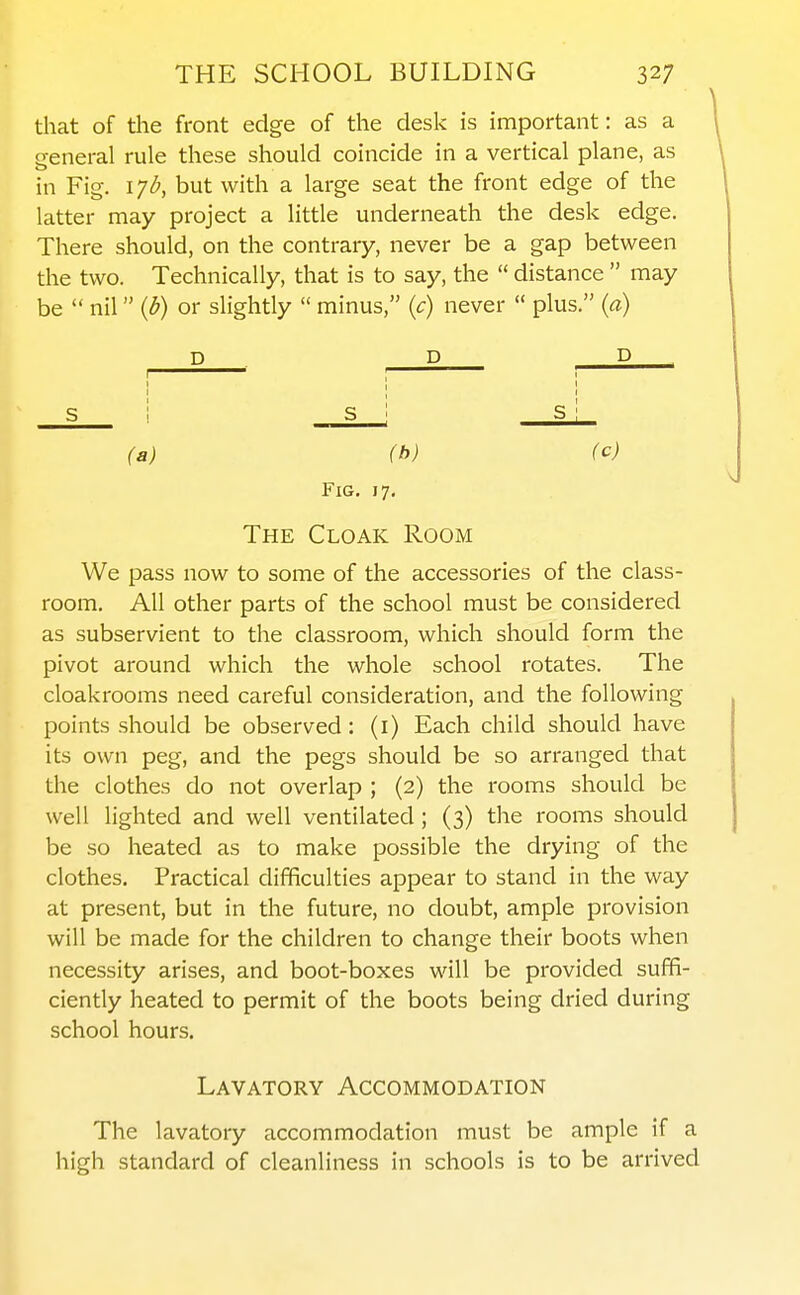 that of the front edge of the desk is important: as a general rule these should coincide in a vertical plane, as in Fig. i^b, but with a large seat the front edge of the latter may project a little underneath the desk edge. There should, on the contrary, never be a gap between the two. Technically, that is to say, the  distance  may be  nil {b) or slightly  minus, {c) never  plus. (a) D D D (a) (h) (c) Fig, 17, The Cloak Room We pass now to some of the accessories of the class- room. All other parts of the school must be considered as subservient to the classroom, which should form the pivot around which the whole school rotates. The cloakrooms need careful consideration, and the following points should be observed: (i) Each child should have its own peg, and the pegs should be so arranged that the clothes do not overlap ; (2) the rooms should be well lighted and well ventilated ; (3) the rooms should be so heated as to make possible the drying of the clothes. Practical difficulties appear to stand in the way at present, but in the future, no doubt, ample provision will be made for the children to change their boots when necessity arises, and boot-boxes will be provided suffi- ciently heated to permit of the boots being dried during school hours. Lavatory Accommodation The lavatory accommodation must be ample if a high standard of cleanliness in schools is to be arrived