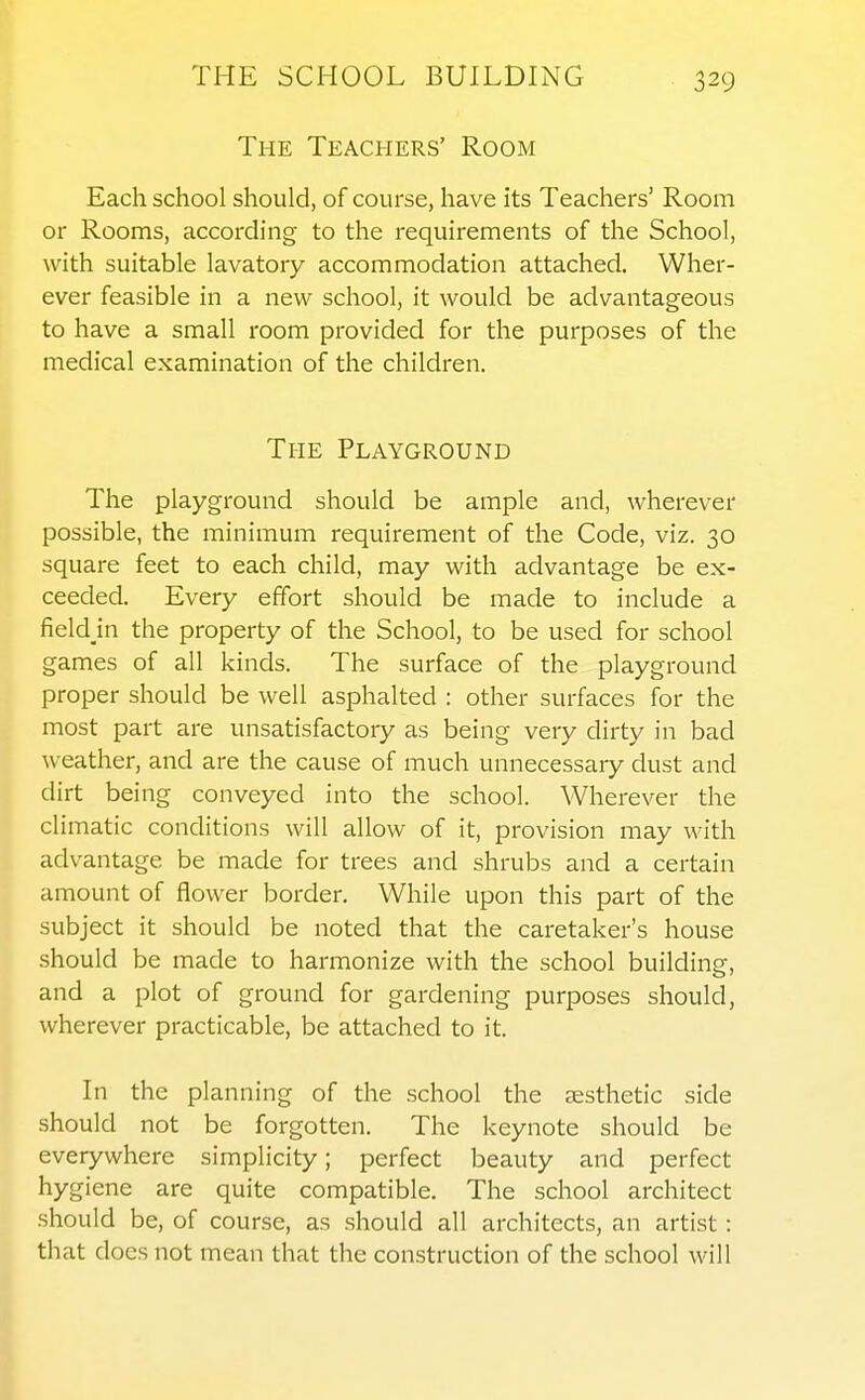 The Teachers' Room Each school should, of course, have its Teachers' Room or Rooms, according to the requirements of the School, with suitable lavatory accommodation attached. Wher- ever feasible in a new school, it would be advantageous to have a small room provided for the purposes of the medical examination of the children. The Playground The playground should be ample and, wherever possible, the minimum requirement of the Code, viz. 30 square feet to each child, may with advantage be ex- ceeded. Every effort should be made to include a fieldjn the property of the School, to be used for school games of all kinds. The surface of the playground proper should be well asphalted : other surfaces for the most part are unsatisfactory as being very dirty in bad weather, and are the cause of much unnecessary dust and dirt being conveyed into the school. Wherever the climatic conditions will allow of it, provision may with advantage be made for trees and shrubs and a certain amount of flower border. While upon this part of the subject it should be noted that the caretaker's house should be made to harmonize with the school building, and a plot of ground for gardening purposes should, wherever practicable, be attached to it. In the planning of the school the aesthetic side should not be forgotten. The keynote should be everywhere simplicity; perfect beauty and perfect hygiene are quite compatible. The school architect should be, of course, as should all architects, an artist: that docs not mean that the construction of the school will