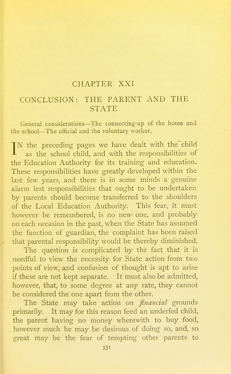 CHAPTER XXI CONCLUSION: THE PARENT AND THE STATE General considerations—The connecting-up of the home and the school—The official and the voluntary worker. IN the preceding pages we have dealt with thechild as the school child, and with the responsibilities of the Education Authority for its training and education. These responsibilities have greatly developed within the last few yearSj and there is in some minds a genuine alarm lest responsibilities that ought to be undertaken by parents should become transferred to the shoulders of the Local Education Authority. This fear, it must however be remembered, is no new one, and probably on each occasion in the past, when the State has assumed the function of guardian, the complaint has been raised - that parental responsibility would be thereby diminished. The question is complicated by the fact that it is needful to view the necessity for State action from two points of view, and confusion of thought is apt to arise if these are not kept separate. It must also be admitted, however, that, to some degree at any rate, they cannot be considered the one apart from the other. The State may take action on financial grounds primarily. It may for this reason feed an underfed child, the parent having no money wherewith to buy food, however much he may be desirous of doing so, and, so ^ great may be the fear of tempting other parents to