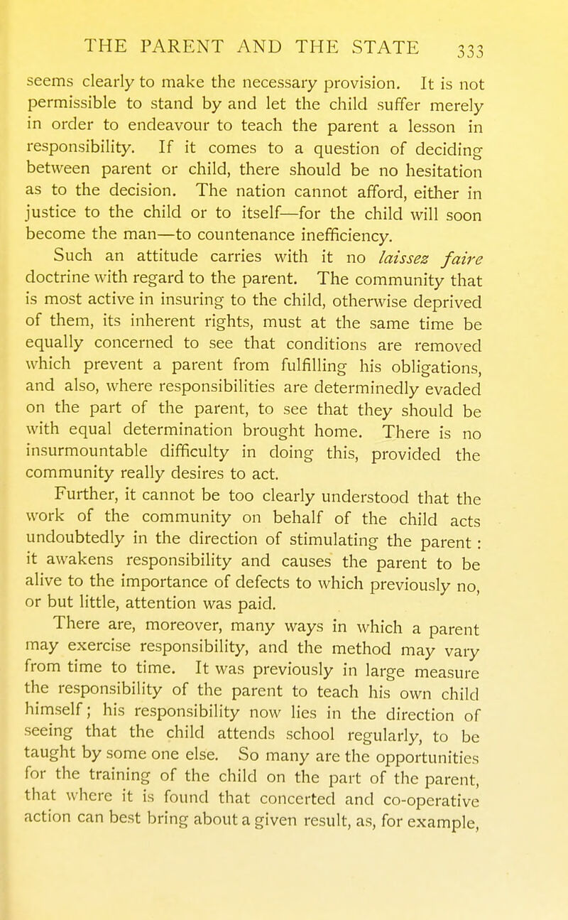 seems clearly to make the necessary provision. It is not permissible to stand by and let the child suffer merely in order to endeavour to teach the parent a lesson in responsibility. If it comes to a question of deciding between parent or child, there should be no hesitation as to the decision. The nation cannot afford, either in justice to the child or to itself—for the child will soon become the man—to countenance inefficiency. Such an attitude carries with it no laissez faire doctrine with regard to the parent. The community that is most active in insuring to the child, otherwise deprived of them, its inherent rights, must at the same time be equally concerned to see that conditions are removed which prevent a parent from fulfilling his obligations, and also, where responsibilities are determinedly evaded on the part of the parent, to see that they should be with equal determination brought home. There is no insurmountable difficulty in doing this, provided the community really desires to act. Further, it cannot be too clearly understood that the work of the community on behalf of the child acts undoubtedly in the direction of stimulating the parent: it awakens responsibility and causes the parent to be alive to the importance of defects to which previously no, or but little, attention was paid. There are, moreover, many ways in which a parent may exercise responsibility, and the method may vary from time to time. It was previously in large measure the responsibility of the parent to teach his own child himself; his responsibility now lies in the direction of seeing that the child attends school regularly, to be taught by some one else. So many are the opportunities for the training of the child on the part of the parent, that where it is found that concerted and co-operative action can best bring about a given result, as, for example, I