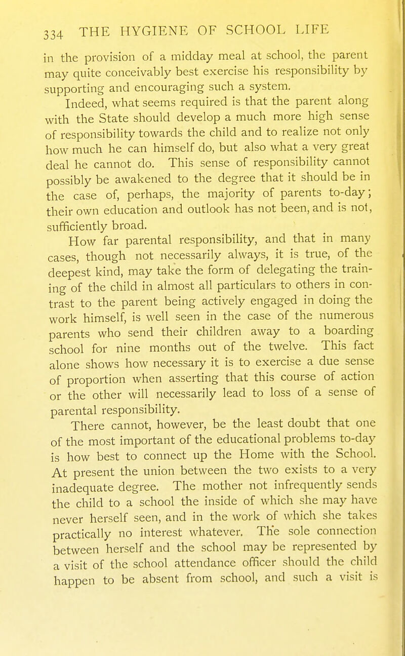 in the provision of a midday meal at school, the parent may quite conceivably best exercise his responsibility by supporting and encouraging such a system. Indeed, what seems required is that the parent along with the State should develop a much more high sense of responsibility towards the child and to realize not only how much he can himself do, but also what a very great deal he cannot do. This sense of responsibility cannot possibly be awakened to the degree that it should be in the case of, perhaps, the majority of parents to-day; their own education and outlook has not been, and is not, sufficiently broad. How far parental responsibility, and that in many cases, though not necessarily always, it is true, of the deepest kind, may take the form of delegating the train- ing of the child in almost all particulars to others in con- trast to the parent being actively engaged in doing the work himself, is well seen in the case of the numerous parents who send their children away to a boarding school for nine months out of the twelve. This fact alone shows how necessary it is to exercise a due sense of proportion when asserting that this course of action or the other will necessarily lead to loss of a sense of parental responsibility. There cannot, however, be the least doubt that one of the most important of the educational problems to-day is how best to connect up the Home with the School. At present the union between the two exists to a very inadequate degree. The mother not infrequently sends the child to a school the inside of which she may have never herself seen, and in the work of which she takes practically no interest whatever. The sole connection between herself and the school may be represented by a visit of the school attendance officer should the child happen to be absent from school, and such a visit is