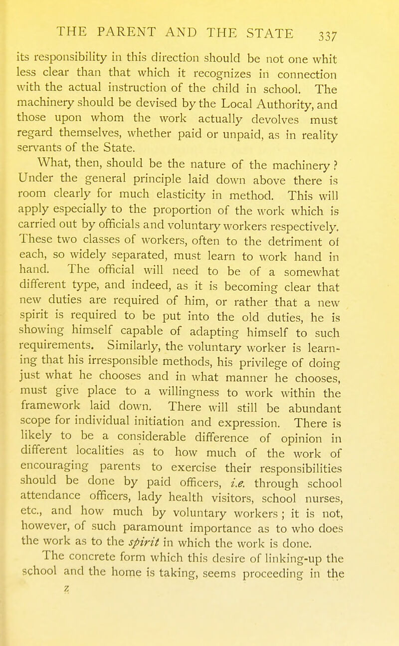 its responsibility in this direction should be not one whit less clear than that which it recognizes in connection with the actual instruction of the child in school. The machinery should be devised by the Local Authority, and those upon whom the work actually devolves must regard themselves, whether paid or unpaid, as in reality servants of the State. What, then, should be the nature of the machinery ? Under tlie general principle laid down above there is room clearly for much elasticity in method. This will apply especially to the proportion of the work which is carried out by officials and voluntary workers respectively. These two classes of workers, often to the detriment of each, so widely separated, must learn to work hand in hand. The official will need to be of a somewhat different type, and indeed, as it is becoming clear that new duties are required of him, or rather that a new spirit is required to be put into the old duties, he is showing himself capable of adapting himself to such requirements. Similarly, the voluntary worker is learn- ing that his irresponsible methods, his privilege of doing just what he chooses and in what manner he chooses, must give place to a willingness to work within the framework laid down. There will still be abundant scope for individual initiation and expression. There is likely to be a considerable difference of opinion in different localities as to how much of the work of encouraging parents to exercise their responsibilities should be done by paid officers, i.e. through school attendance officers, lady health visitors, school nurses, etc., and how much by voluntary workers ; it is not, however, of such paramount importance as to who does the work as to the spirit in which the work is done. The concrete form which this desire of linking-up the school and the home is taking, seems proceeding in the z